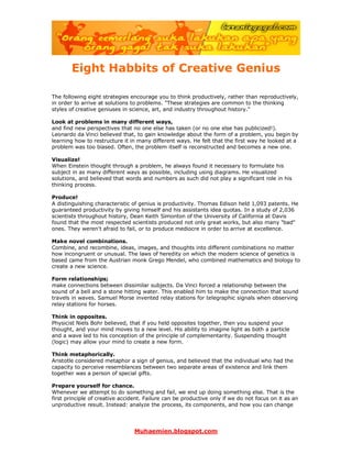 Muhaemien.blogspot.com
Eight Habbits of Creative Genius
The following eight strategies encourage you to think productively, rather than reproductively,
in order to arrive at solutions to problems. "These strategies are common to the thinking
styles of creative geniuses in science, art, and industry throughout history."
Look at problems in many different ways,
and find new perspectives that no one else has taken (or no one else has publicized!).
Leonardo da Vinci believed that, to gain knowledge about the form of a problem, you begin by
learning how to restructure it in many different ways. He felt that the first way he looked at a
problem was too biased. Often, the problem itself is reconstructed and becomes a new one.
Visualize!
When Einstein thought through a problem, he always found it necessary to formulate his
subject in as many different ways as possible, including using diagrams. He visualized
solutions, and believed that words and numbers as such did not play a significant role in his
thinking process.
Produce!
A distinguishing characteristic of genius is productivity. Thomas Edison held 1,093 patents. He
guaranteed productivity by giving himself and his assistants idea quotas. In a study of 2,036
scientists throughout history, Dean Keith Simonton of the University of California at Davis
found that the most respected scientists produced not only great works, but also many "bad"
ones. They weren't afraid to fail, or to produce mediocre in order to arrive at excellence.
Make novel combinations.
Combine, and recombine, ideas, images, and thoughts into different combinations no matter
how incongruent or unusual. The laws of heredity on which the modern science of genetics is
based came from the Austrian monk Grego Mendel, who combined mathematics and biology to
create a new science.
Form relationships;
make connections between dissimilar subjects. Da Vinci forced a relationship between the
sound of a bell and a stone hitting water. This enabled him to make the connection that sound
travels in waves. Samuel Morse invented relay stations for telegraphic signals when observing
relay stations for horses.
Think in opposites.
Physicist Niels Bohr believed, that if you held opposites together, then you suspend your
thought, and your mind moves to a new level. His ability to imagine light as both a particle
and a wave led to his conception of the principle of complementarity. Suspending thought
(logic) may allow your mind to create a new form.
Think metaphorically.
Aristotle considered metaphor a sign of genius, and believed that the individual who had the
capacity to perceive resemblances between two separate areas of existence and link them
together was a person of special gifts.
Prepare yourself for chance.
Whenever we attempt to do something and fail, we end up doing something else. That is the
first principle of creative accident. Failure can be productive only if we do not focus on it as an
unproductive result. Instead: analyze the process, its components, and how you can change
 