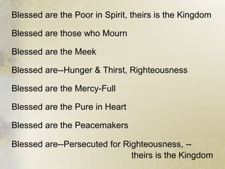 Blessed are the Poor in Spirit, theirs is the Kingdom
Blessed are those who Mourn
Blessed are the Meek
Blessed are--Hunger & Thirst, Righteousness
Blessed are the Mercy-Full
Blessed are the Pure in Heart
Blessed are the Peacemakers
Blessed are--Persecuted for Righteousness, --
theirs is the Kingdom
 