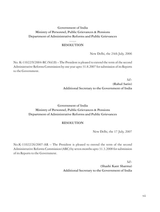 4. The Commission may exclude from its purview the detailed examination of administration
of Defence, Railways, External Affairs, Security and Intelligence, as also subjects such as
Centre-State relations, judicial reforms etc. which are already being examined by other bodies.
The Commission will, however, be free to take the problems of these sectors into account in
recommending re-organisation of the machinery of the Government or of any of its service
agencies.

Government of India
Ministry of Personnel, Public Grievances & Pensions
Department of Administrative Reforms and Public Grievances
……
RESOLUTION
New Delhi, the 24th July, 2006

5. The Commission will give due consideration to the need for consultation with the State
Governments.
6. The Commission will devise its own procedures (including for consultations with the State
Government as may be considered appropriate by the Commission), and may appoint
committees, consultants/advisers to assist it. The Commission may take into account the
existing material and reports available on the subject and consider building upon the same
rather than attempting to address all the issues ab initio.
7. The Ministries and Departments of the Government of India will furnish such information
and documents and provide other assistance as may be required by the Commission. The
Government of India trusts that the State Governments and all others concerned will extend
their fullest cooperation and assistance to the Commission.
8. The Commission will furnish its report(s) to the Ministry of Personnel, Public Grievances
& Pensions, Government of India, within one year of its constitution.

No. K-11022/9/2004-RC (Vol.II) – The President is pleased to extend the term of the second
Administrative Reforms Commission by one year upto 31.8.2007 for submission of its Reports
to the Government.
Sd/(Rahul Sarin)
Additional Secretary to the Government of India

Government of India
Ministry of Personnel, Public Grievances & Pensions
Department of Administrative Reforms and Public Grievances
RESOLUTION
New Delhi, the 17 July, 2007

Sd/(P Suvrathan)
.I.
Additional Secretary to Government of India
*Dr. Jayaprakash Narayan – Member, resigned with effect from 1st September, 2007
(Resolution No. K.11022/26/207-AR, dated 17th August, 2007).

No.K-11022/26/2007-AR – The President is pleased to extend the term of the second
Administrative Reforms Commission (ARC) by seven months upto 31.3.2008 for submission
of its Reports to the Government.
Sd/(Shashi Kant Sharma)
Additional Secretary to the Government of India

vi

vii

 
