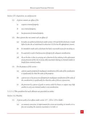 Measures against Financing of Terrorism

Combatting Terrorism

(a)

conceals criminal property;

(b)

disguises criminal property;

(c)

converts criminal property;

(a

acquires criminal property;

(d)

transfers criminal property;

(b

uses criminal property;

(e)

removes criminal property from England and Wales or from Scotland or from Northern
Ireland.

(c)

has possession of criminal property.

Section 329: Acquisition, use and possession
(1)

(2)

A person commits an offence if he-

But a person does not commit such an offence if-

(2) But a person does not commit such an offence if(a)

(c)

(3)

(d)

the act he does is done in carrying out a function he has relating to the enforcement
of any provision of this Act or of any other enactment relating to criminal conduct or
benefit from criminal conduct.

Concealing or disguising criminal property includes concealing or disguising its nature,
source, location, disposition, movement or ownership or any rights with respect to it.

(3)

(2)

the act he does is done in carrying out a function he has relating to the enforcement
of any provision of this Act or of any other enactment relating to criminal conduct or
benefit from criminal conduct.

For the purposes of this section –
(a)

a person acquires property for inadequate consideration if the value of the consideration
is significantly less than the value of the property;

A person commits an offence if he enters into or becomes concerned in an arrangement which
he knows or suspects facilitates (by whatever means) the acquisition, retention, use or
control of criminal property by or on behalf of another person.

(b)

a person uses or has possession of property for inadequate consideration if the value of
the consideration is significantly less than the value of the use or possession;

But a person does not commit such an offence if-

(c)

the provision by a person of goods or services which he knows or suspects may help
another to carry out criminal conduct is not consideration.

Section 328: Arrangements
(1)

he acquired or used or had possession of property for adequate consideration;

he intended to make such a disclosure but had a reasonable excuse for not doing so;

(c)

he intended to make such a disclosure but had a reasonable excuse for not doing so;

he makes an authorized disclosure under section 338 and [if the disclosure is made
before he does the act mentioned in subsection (1)] he has the appropriate consent;

(b)

he makes an authorized disclosure under section 338 and [if the disclosure is made
before he does the act mentioned in subsection (1)] he has the appropriate consent;

(b)

(a)

(a)

5.2.2.1.2 The penalties for such offences are provided as under:

(b)

he intended to make such a disclosure but had a reasonable excuse for not doing so;

Section 334: Penalties

(c)

84

he makes an authorized disclosure under section 338 and [if the disclosure is made
before he does the act mentioned in subsection (1)] he has the appropriate consent;

the act he does is done in carrying out a function he has relating to the enforcement
of any provision of this Act or of any other enactment relating to criminal conduct or
benefit from criminal conduct.

(1)

A person guilty of an offence under section 327, 328 or 329 is liable (a)

on summary conviction, to imprisonment for a term not exceeding six months or to a
fine not exceeding the statutory maximum or to both, or
85

 