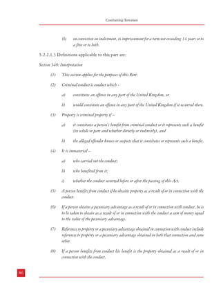 Measures against Financing of Terrorism

Combatting Terrorism

(b)

(9)

on conviction on indictment, to imprisonment for a term not exceeding 14 years or to
a fine or to both.

Property is all property wherever situated and includes –
a)

money;

b)

all forms of property, real or personal, heritable or moveable;

c)

things in action and other intangible or incorporeal property.

5.2.2.1.3 Definitions applicable to this part are:
Section 340: Interpretation
(1)

This section applies for the purposes of this Part.

(2)

Criminal conduct is conduct which -

(10) The following rules apply in relation to property –

(3)

Property is criminal property if –
a)

(4)

references to an interest, in relation to land in Scotland, are to any estate, interest,
servitude or other heritable right in or over land, including a heritable security;
references to an interest, in relation to property other than land, include references to
a right (including a right to possession).

it constitutes a person’s benefit from criminal conduct or it represents such a benefit
(in whole or part and whether directly or indirectly), and

b)

references to an interest, in relation to land in England and Wales or Northern
Ireland, are to any legal estate or equitable interest or power;

c)

would constitute an offence in any part of the United Kingdom if it occurred there.

property is obtained by a person if he obtains an interest in it;

b)

constitutes an offence in any part of the United Kingdom, or

b)

a)

d)

a)

the alleged offender knows or suspects that it constitutes or represents such a benefit.

It is immaterial –
a)

who carried out the conduct;

b)

who benefited from it;

c)

(11) Money laundering is an act which –

whether the conduct occurred before or after the passing of this Act.

a)

constitutes an offence under section 327, 328 or 329,

b)

constitutes an attempt, conspiracy or incitement to commit an offence specified in
paragraph (a),

(5)

A person benefits from conduct if he obtains property as a result of or in connection with the
conduct.

c)

constitutes aiding, abetting, counselling or procuring the commission of an offence
specified in paragraph (a), or

(6)

If a person obtains a pecuniary advantage as a result of or in connection with conduct, he is
to be taken to obtain as a result of or in connection with the conduct a sum of money equal
to the value of the pecuniary advantage.

d)

would constitute an offence specified in paragraph (a), (b) or (c ) if done in the
United Kingdom.

(7)

References to property or a pecuniary advantage obtained in connection with conduct include
references to property or a pecuniary advantage obtained in both that connection and some
other.

(8)

If a person benefits from conduct his benefit is the property obtained as a result of or in
connection with the conduct.

5.2.2.1.4 Thus, with one stroke, POCA ‘opens up new legal avenues to prosecute those
associated with criminal finance and to deprive them of any benefit they might enjoy from
criminal assets’27. It has been claimed that POCA “delivers one of the world’s most powerful
legal tools against money laundering.”28
5.2.2.2 Application of financial safeguards by industry
5.2.2.2.1 These involve procedural mechanisms and monitoring measures to be adopted by

86

87
27

ibid
28
ibid

 
