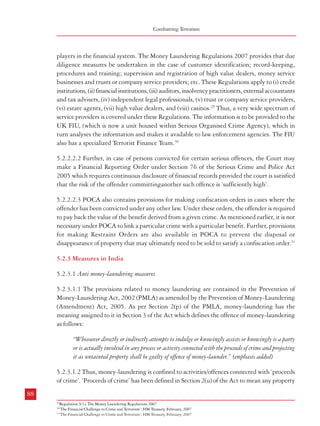 Combatting Terrorism

players in the financial system. The Money Laundering Regulations 2007 provides that due
diligence measures be undertaken in the case of customer identification; record-keeping,
procedures and training; supervision and registration of high value dealers, money service
businesses and trusts or company service providers; etc. These Regulations apply to (i) credit
institutions, (ii) financial institutions, (iii) auditors, insolvency practitioners, external accountants
and tax advisers, (iv) independent legal professionals, (v) trust or company service providers,
(vi) estate agents, (vii) high value dealers, and (viii) casinos.29 Thus, a very wide spectrum of
service providers is covered under these Regulations. The information is to be provided to the
UK FIU, (which is now a unit housed within Serious Organised Crime Agency), which in
turn analyses the information and makes it available to law enforcement agencies. The FIU
also has a specialized Terrorist Finance Team.30
5.2.2.2.2 Further, in case of persons convicted for certain serious offences, the Court may
make a Financial Reporting Order under Section 76 of the Serious Crime and Police Act
2005 which requires continuous disclosure of financial records provided the court is satisfied
that the risk of the offender committinganother such offence is ‘sufficiently high’.
5.2.2.2.3 POCA also contains provisions for making confiscation orders in cases where the
offender has been convicted under any other law. Under these orders, the offender is required
to pay back the value of the benefit derived from a given crime. As mentioned earlier, it is not
necessary under POCA to link a particular crime with a particular benefit. Further, provisions
for making Restraint Orders are also available in POCA to prevent the disposal or
disappearance of property that may ultimately need to be sold to satisfy a confiscation order.31
5.2.3 Measures in India
5.2.3.1 Anti money-laundering measures
5.2.3.1.1 The provisions related to money laundering are contained in the Prevention of
Money-Laundering Act, 2002 (PMLA) as amended by the Prevention of Money-Laundering
(Amendment) Act, 2005. As per Section 2(p) of the PMLA, money-laundering has the
meaning assigned to it in Section 3 of the Act which defines the offence of money-laundering
as follows:
“Whosoever directly or indirectly attempts to indulge or knowingly assists or knowingly is a party
or is actually involved in any process or activity connected with the proceeds of crime and projecting
it as untainted property shall be guilty of offence of money-launder.” (emphasis added)
5.2.3.1.2 Thus, money-laundering is confined to activities/offences connected with ‘proceeds
of crime’. ‘Proceeds of crime’ has been defined in Section 2(u) of the Act to mean any property
88

Measures against Financing of Terrorism

derived or obtained, directly or indirectly, by any person as a result of criminal activity relating
to a ‘scheduled offence’ or the value of any such property. ‘Scheduled offence’ has been defined
in Section 2(y) to mean the offences specified under Part A of the Schedule to the Act or those
offences specified under Part B of the Schedule to the Act, if the total value involved in such
offences is thirty lakh rupees or more.
5.2.3.1.3 Money-laundering will be an offence under the Act only if it relates to any activity
connected with the proceeds of crime which find mention in the Schedule to the Act.
Transactions not related to these scheduled crimes will be beyond the purview of the Act.
Further, such activity connected with the proceeds of crime should be projected as untainted
property to come under the purview of this Act. Although ‘property’ has been defined in the
Act, the term ‘untainted’ has been left open for interpretation. It is apparent that the
effectiveness of this Act is dependent on the inclusions and exclusions in the Schedule to the
Act. The Schedule has two parts viz. Part A and Part B. Part A consists of Paragraph 1
which describes certain offences under the Indian Penal Code. Paragraph 2 contains certain
offences under the NDPS Act, 1985. Part B of the Schedule contains 5 Paragraphs which
pertain to offences under the IPC; the Arms Act, 1959; The Wildlife (Protection) Act, 1972;
The Immoral Traffic (Prevention) Act, 1956 and The Prevention of Corruption Act, 1988
respectively. A glance at the offences listed in the Schedule reveals that offences related to
organised crime and racketeering; terrorism, including terrorist financing; trafficking in human
beings; illicit trafficking in stolen and other goods; fraud, especially financial frauds;
counterfeiting and piracy of goods; smuggling and insider trading and capital market
manipulations etc. are not listed therein. This limits the effectiveness of the Act as far as
dealing with complex money laundering and terrorist financing operations is concerned.
5.2.3.1.4 Even the offences mentioned in the Schedule have various short-comings in the
present scope of the application of the law. Thus, Paragraph 2 of Part A of the Schedule lists
out Sections 15, 18, 20, 22, 23, 24, 25A, 27A and 29 of the NDPS Act, 1985 while leaving
Section 21 of the same Act untouched which deals with punishment for contravention in
relation to manufacture, possession, sale, purchase, transport, interstate trade or use of
‘manufactured drug’ or any preparation thereof. It may be mentioned here that this is one of
the major areas of criminal activities related to offences under the NDPS Act attracting
punishment in the form of rigorous imprisonment for a term not less than 10 years.
5.2.3.1.5 Similarly, paragraph 4 of Part B of the Schedule lists out offences described in Sections
5, 6, 8 and 9 of the Immoral Traffic (Prevention) Act, 1956 but conspicuously leaves offences
contained in Sections 3 & 4 of this Act which relate to keeping a brothel and living on the
earnings of prostitution. The omission of this section from the purview of the PMLA removes
the proceeds of crime related to this area from the pale of money-laundering legislation.
89

29

Regulation 3(1), The Money Laundering Regulations 2007
30
‘The Financial Challenge to Crime and Terrorism’; HM Treasury, February, 2007
31
‘The Financial Challenge to Crime and Terrorism’; HM Treasury, February, 2007

 