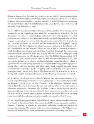 Combatting Terrorism

players in the financial system. The Money Laundering Regulations 2007 provides that due
diligence measures be undertaken in the case of customer identification; record-keeping,
procedures and training; supervision and registration of high value dealers, money service
businesses and trusts or company service providers; etc. These Regulations apply to (i) credit
institutions, (ii) financial institutions, (iii) auditors, insolvency practitioners, external accountants
and tax advisers, (iv) independent legal professionals, (v) trust or company service providers,
(vi) estate agents, (vii) high value dealers, and (viii) casinos.29 Thus, a very wide spectrum of
service providers is covered under these Regulations. The information is to be provided to the
UK FIU, (which is now a unit housed within Serious Organised Crime Agency), which in
turn analyses the information and makes it available to law enforcement agencies. The FIU
also has a specialized Terrorist Finance Team.30
5.2.2.2.2 Further, in case of persons convicted for certain serious offences, the Court may
make a Financial Reporting Order under Section 76 of the Serious Crime and Police Act
2005 which requires continuous disclosure of financial records provided the court is satisfied
that the risk of the offender committinganother such offence is ‘sufficiently high’.
5.2.2.2.3 POCA also contains provisions for making confiscation orders in cases where the
offender has been convicted under any other law. Under these orders, the offender is required
to pay back the value of the benefit derived from a given crime. As mentioned earlier, it is not
necessary under POCA to link a particular crime with a particular benefit. Further, provisions
for making Restraint Orders are also available in POCA to prevent the disposal or
disappearance of property that may ultimately need to be sold to satisfy a confiscation order.31
5.2.3 Measures in India
5.2.3.1 Anti money-laundering measures
5.2.3.1.1 The provisions related to money laundering are contained in the Prevention of
Money-Laundering Act, 2002 (PMLA) as amended by the Prevention of Money-Laundering
(Amendment) Act, 2005. As per Section 2(p) of the PMLA, money-laundering has the
meaning assigned to it in Section 3 of the Act which defines the offence of money-laundering
as follows:
“Whosoever directly or indirectly attempts to indulge or knowingly assists or knowingly is a party
or is actually involved in any process or activity connected with the proceeds of crime and projecting
it as untainted property shall be guilty of offence of money-launder.” (emphasis added)
5.2.3.1.2 Thus, money-laundering is confined to activities/offences connected with ‘proceeds
of crime’. ‘Proceeds of crime’ has been defined in Section 2(u) of the Act to mean any property
88

Measures against Financing of Terrorism

derived or obtained, directly or indirectly, by any person as a result of criminal activity relating
to a ‘scheduled offence’ or the value of any such property. ‘Scheduled offence’ has been defined
in Section 2(y) to mean the offences specified under Part A of the Schedule to the Act or those
offences specified under Part B of the Schedule to the Act, if the total value involved in such
offences is thirty lakh rupees or more.
5.2.3.1.3 Money-laundering will be an offence under the Act only if it relates to any activity
connected with the proceeds of crime which find mention in the Schedule to the Act.
Transactions not related to these scheduled crimes will be beyond the purview of the Act.
Further, such activity connected with the proceeds of crime should be projected as untainted
property to come under the purview of this Act. Although ‘property’ has been defined in the
Act, the term ‘untainted’ has been left open for interpretation. It is apparent that the
effectiveness of this Act is dependent on the inclusions and exclusions in the Schedule to the
Act. The Schedule has two parts viz. Part A and Part B. Part A consists of Paragraph 1
which describes certain offences under the Indian Penal Code. Paragraph 2 contains certain
offences under the NDPS Act, 1985. Part B of the Schedule contains 5 Paragraphs which
pertain to offences under the IPC; the Arms Act, 1959; The Wildlife (Protection) Act, 1972;
The Immoral Traffic (Prevention) Act, 1956 and The Prevention of Corruption Act, 1988
respectively. A glance at the offences listed in the Schedule reveals that offences related to
organised crime and racketeering; terrorism, including terrorist financing; trafficking in human
beings; illicit trafficking in stolen and other goods; fraud, especially financial frauds;
counterfeiting and piracy of goods; smuggling and insider trading and capital market
manipulations etc. are not listed therein. This limits the effectiveness of the Act as far as
dealing with complex money laundering and terrorist financing operations is concerned.
5.2.3.1.4 Even the offences mentioned in the Schedule have various short-comings in the
present scope of the application of the law. Thus, Paragraph 2 of Part A of the Schedule lists
out Sections 15, 18, 20, 22, 23, 24, 25A, 27A and 29 of the NDPS Act, 1985 while leaving
Section 21 of the same Act untouched which deals with punishment for contravention in
relation to manufacture, possession, sale, purchase, transport, interstate trade or use of
‘manufactured drug’ or any preparation thereof. It may be mentioned here that this is one of
the major areas of criminal activities related to offences under the NDPS Act attracting
punishment in the form of rigorous imprisonment for a term not less than 10 years.
5.2.3.1.5 Similarly, paragraph 4 of Part B of the Schedule lists out offences described in Sections
5, 6, 8 and 9 of the Immoral Traffic (Prevention) Act, 1956 but conspicuously leaves offences
contained in Sections 3 & 4 of this Act which relate to keeping a brothel and living on the
earnings of prostitution. The omission of this section from the purview of the PMLA removes
the proceeds of crime related to this area from the pale of money-laundering legislation.
89

29

Regulation 3(1), The Money Laundering Regulations 2007
30
‘The Financial Challenge to Crime and Terrorism’; HM Treasury, February, 2007
31
‘The Financial Challenge to Crime and Terrorism’; HM Treasury, February, 2007

 
