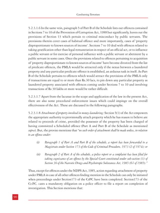 Combatting Terrorism

Measures against Financing of Terrorism

5.2.3.1.6 In the same vein, paragraph 5 of Part B of the Schedule lists out offences contained
in Sections 7 to 10 of the Prevention of Corruption Act, 1988 but significantly, leaves out the
provisions of Section 13 which pertain to criminal misconduct by public servants. The
provisions therein cover cases of habitual offence and more importantly, cases of ‘property
disproportionate to known sources of income’. Sections 7 to 10 deal with offences related to
taking gratification other than legal remuneration in respect of an official act, or to influence
a public servant or for exercise of personal influence with a public servant or abetment by a
public servant in some cases. Once the provisions related to offences pertaining to acquisition
of ‘property disproportionate to known sources of income’ have become divorced from the list
of predicate offences, the PMLA would be attracted only if the nexus between a laundered
property and any particular predicate offence is established, an arduous task in itself. As Part
B of the Schedule pertains to offences which would attract the provisions of the PMLA only
if transactions are equal to or more than Rs.30 lacs, to pin down any particular property as
laundered property associated with offences coming under Sections 7 to 10 and involving
transactions of Rs 30 lakhs or more would be rather difficult.

“(1) Every investigation under this Chapter shall be completed without unnecessary delay.

5.2.3.1.7 Apart from the lacunae in the scope and application of the law in the present Act,
there are also some procedural enforcement issues which could impinge on the overall
effectiveness of the Act. These are discussed in the following paragraphs.
5.2.3.1.8 Attachment of property involved in money-laundering: Section 5(1) of the Act empowers
the appropriate authority to provisionally attach property which he has reason to believe are
related to proceeds of crime, provided the possessor of the property has been charged of
having committed a Scheduled offence (Part A and Part B of the Schedule as mentioned
supra). But, the proviso mentions that “no such order of attachment shall be made unless, in relation
to an offence under:
(i)

Paragraph 1 of Part A and Part B of the schedule, a report has been forwarded to a
Magistrate under Section 173 of the Code of Criminal Procedure, 1973 (2 of 1974); or

(ii)

Paragraph 2 of Part A of the schedule, a police report or a complaint has been filed for
taking cognizance of an offence by the Special Court constituted under sub-section (1) of
Section 36 of the Narcotic Drugs and Psychotropic Substances Act, 1985 (61 of 1985).”

Thus, except for offences under the NDPS Act, 1985, action regarding attachment of property
under PMLA in case of all other offences finding mention in the Schedule can only be initiated
when proceedings under Section173 of the CrPC have been completed. Section173 of the
Cr.P casts a mandatory obligation on a police officer to file a report on completion of
.C.
investigation. This Section mentions that:
90

(2)

(i) As soon as it is completed, the officer in charge of the police station shall forward to a
Magistrate empowered to take cognizance of the offence on a police report, a report in the
form prescribed by the State Government ………”. (emphasis added)

This would mean that no action for attachment of any property, which is believed to be
related to the proceeds of crime, can be initiated until the offence is registered with the police,
investigation has been completed by the competent authority and a report to that effect has
been made to the Magistrate.
5.2.3.1.9 Search and Seizure etc.: Section17(1) of the Act empowers the Director (appointed
under Section 49 of the Act) to authorize any officer subordinate to him to carry out search
and seizure proceedings if he has reason to believe that any person has committed an act,
which constitutes money-laundering or is in possession of proceeds of the crime or records
related to money-laundering. But the proviso to this Section lays down the same pre-conditions
as mentioned in Section5(1) above meaning thereby that the requirements of Section173 of
the CrPC have to be fulfilled before any search could be conducted.
5.2.3.1.10 Attachment of assets and search and seizure action are the two means by which
proceedings can be initiated under the PMLA and both these proceedings are encumbered
by the provisions of Section173 of CrPC. Thus, these proceedings will remain non-starters
until and unless a complaint has been lodged with the respective authorities and a report has
been submitted to the Magistrate.
5.2.3.1.11 Once the proceedings under the PMLA have been initiated, the appropriate
authorities are required to file a complaint before the adjudicating authority within a period
of 30 days. The adjudicating authority will then decide whether such property is involved in
money-laundering. If it confirms such attachment, then such attachment or retention of the
seized property or record shall “(a) continue during the pendency of the proceedings relating to any scheduled offence before a
court; and
(b)

become final after the guilt of the person is proved in the trial court and order of such trial
court becomes final.”

The order of attachment of any property or retention of the seized property or record will
become final only after the guilt of the person is proved in the trial court and the order of such

91

 
