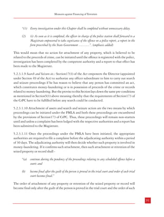 Combatting Terrorism

Measures against Financing of Terrorism

5.2.3.1.6 In the same vein, paragraph 5 of Part B of the Schedule lists out offences contained
in Sections 7 to 10 of the Prevention of Corruption Act, 1988 but significantly, leaves out the
provisions of Section 13 which pertain to criminal misconduct by public servants. The
provisions therein cover cases of habitual offence and more importantly, cases of ‘property
disproportionate to known sources of income’. Sections 7 to 10 deal with offences related to
taking gratification other than legal remuneration in respect of an official act, or to influence
a public servant or for exercise of personal influence with a public servant or abetment by a
public servant in some cases. Once the provisions related to offences pertaining to acquisition
of ‘property disproportionate to known sources of income’ have become divorced from the list
of predicate offences, the PMLA would be attracted only if the nexus between a laundered
property and any particular predicate offence is established, an arduous task in itself. As Part
B of the Schedule pertains to offences which would attract the provisions of the PMLA only
if transactions are equal to or more than Rs.30 lacs, to pin down any particular property as
laundered property associated with offences coming under Sections 7 to 10 and involving
transactions of Rs 30 lakhs or more would be rather difficult.

“(1) Every investigation under this Chapter shall be completed without unnecessary delay.

5.2.3.1.7 Apart from the lacunae in the scope and application of the law in the present Act,
there are also some procedural enforcement issues which could impinge on the overall
effectiveness of the Act. These are discussed in the following paragraphs.
5.2.3.1.8 Attachment of property involved in money-laundering: Section 5(1) of the Act empowers
the appropriate authority to provisionally attach property which he has reason to believe are
related to proceeds of crime, provided the possessor of the property has been charged of
having committed a Scheduled offence (Part A and Part B of the Schedule as mentioned
supra). But, the proviso mentions that “no such order of attachment shall be made unless, in relation
to an offence under:
(i)

Paragraph 1 of Part A and Part B of the schedule, a report has been forwarded to a
Magistrate under Section 173 of the Code of Criminal Procedure, 1973 (2 of 1974); or

(ii)

Paragraph 2 of Part A of the schedule, a police report or a complaint has been filed for
taking cognizance of an offence by the Special Court constituted under sub-section (1) of
Section 36 of the Narcotic Drugs and Psychotropic Substances Act, 1985 (61 of 1985).”

Thus, except for offences under the NDPS Act, 1985, action regarding attachment of property
under PMLA in case of all other offences finding mention in the Schedule can only be initiated
when proceedings under Section173 of the CrPC have been completed. Section173 of the
Cr.P casts a mandatory obligation on a police officer to file a report on completion of
.C.
investigation. This Section mentions that:
90

(2)

(i) As soon as it is completed, the officer in charge of the police station shall forward to a
Magistrate empowered to take cognizance of the offence on a police report, a report in the
form prescribed by the State Government ………”. (emphasis added)

This would mean that no action for attachment of any property, which is believed to be
related to the proceeds of crime, can be initiated until the offence is registered with the police,
investigation has been completed by the competent authority and a report to that effect has
been made to the Magistrate.
5.2.3.1.9 Search and Seizure etc.: Section17(1) of the Act empowers the Director (appointed
under Section 49 of the Act) to authorize any officer subordinate to him to carry out search
and seizure proceedings if he has reason to believe that any person has committed an act,
which constitutes money-laundering or is in possession of proceeds of the crime or records
related to money-laundering. But the proviso to this Section lays down the same pre-conditions
as mentioned in Section5(1) above meaning thereby that the requirements of Section173 of
the CrPC have to be fulfilled before any search could be conducted.
5.2.3.1.10 Attachment of assets and search and seizure action are the two means by which
proceedings can be initiated under the PMLA and both these proceedings are encumbered
by the provisions of Section173 of CrPC. Thus, these proceedings will remain non-starters
until and unless a complaint has been lodged with the respective authorities and a report has
been submitted to the Magistrate.
5.2.3.1.11 Once the proceedings under the PMLA have been initiated, the appropriate
authorities are required to file a complaint before the adjudicating authority within a period
of 30 days. The adjudicating authority will then decide whether such property is involved in
money-laundering. If it confirms such attachment, then such attachment or retention of the
seized property or record shall “(a) continue during the pendency of the proceedings relating to any scheduled offence before a
court; and
(b)

become final after the guilt of the person is proved in the trial court and order of such trial
court becomes final.”

The order of attachment of any property or retention of the seized property or record will
become final only after the guilt of the person is proved in the trial court and the order of such

91

 