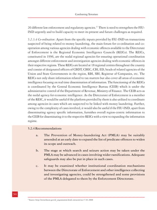 Measures against Financing of Terrorism

Combatting Terrorism

20 different law enforcement and regulatory agencies.37 There is need to strengthen the FIUIND urgently and to build capacity to meet its present and future challenges as required.
5.2.3.4 Co-ordination: Apart from the specific inputs provided by FIU-IND on transactions
suspected of being related to money laundering, the main forum for co-ordination and cooperation among various agencies dealing with economic offences available to the Directorate
of Enforcement is the Regional Economic Intelligence Councils (REICs). The REICs,
constituted in 1996, are the nodal regional agencies for ensuring operational coordination
amongst different enforcement and investigation agencies dealing with economic offences in
their respective regions. These REICs are located at 18 regional centres throughout the country
and consist of designated officers of CBDT, CBEC, CBI, ED, heads of related agencies of the
Union and State Governments in the region, RBI, SBI, Registrar of Companies, etc. The
REICs not only share information related to tax matters but also cover all areas of economic
intelligence focusing on real time dissemination of information. The functioning of the REICs
is coordinated by the Central Economic Intelligence Bureau (CEIB) which is under the
administrative control of the Department of Revenue, Ministry of Finance. The CEIB acts as
the nodal agency for economic intelligence. As the Directorate of Enforcement is a member
of the REIC, it would be useful if the platform provided by them is also utilized to coordinate
among agencies in cases which are suspected to be linked with money laundering. Further,
owing to the complexity of cases involved, it would also be useful if the FIU-IND, apart from
disseminating agency specific information, furnishes overall region-centric information to
the CEIB for disseminating it to the respective REICs with a view to expanding the information
regime.
5.2.4 Recommendations
a.

The Prevention of Money-laundering Act (PMLA) may be suitably
amended at an early date to expand the list of predicate offences to widen
its scope and outreach.

b.

The stage at which search and seizure action may be taken under the
PMLA may be advanced in cases involving wider ramifications. Adequate
safeguards may also be put in place in such cases.

c.

It may be examined whether institutional coordination mechanisms
between the Directorate of Enforcement and other intelligence collecting
and investigating agencies, could be strengthened and some provisions
of the PMLA delegated to them by the Enforcement Directorate.

d.

The financial transaction reporting regime under the Financial Intelligence
Unit (FIU-IND) may be extended to cover high risk sectors such as realestate. There is also need to strengthen the capacity of FIU-IND to enable
it to meet future challenges.

e.

It would be useful to utilize the platform provided by the Regional
Economic Intelligence Councils (REICs) for increased coordination among
various investigation agencies in cases which are suspected to be linked
with money laundering. Further, owing to the complexity of cases involved,
the FIU-IND, apart from disseminating agency specific information, should
furnish overall region-centric information to the Central Economic
Intelligence Bureau (CEIB) for disseminating it to the respective REICs
with a view to expanding the information regime.

5.3 Measures to Block the Flow of Funds for Financing Terrorist Activities
While an effective money laundering regime is an essential element of the fight against
terrorist finance, certain additional measures are required to prevent financing of terrorist
activities. Steps taken in this connection in the USA and UK are detailed below.
5.3.1 USA
5.3.1.1 Making terrorist finance an offence : US Code, Title 18, Part 1, Chapter 113B, Sections
2331 to 2339D deal with offences related to ‘terrorism’. Section 2332d relates to ‘Financial
Transactions’, wherein engagement in financial transactions with the government of a country
designated as a country supporting international terrorism has been made an offence. Under
Section 2339A, the provision of material support or resources or concealment of the nature,
location, source or ownership of such material support knowing or intending their use in
certain acts etc. is made an offence. Here ‘material support or resources’ has been defined to
include any property, tangible or intangible, or service, including currency or monetary
instruments or financial securities and financial services, inter alia. Section 2339B makes the
provision of such material support to designated foreign terrorist organizations an offence.
Section 2339C makes the provision or collection of funds, directly or indirectly, with the
intention of using or knowing that they would be used to carry out an act to intimidate a
population or to compel a government etc. to do or abstain from doing any act, or which is
an offence under some treaties, an offence.
5.3.1.2 Asset freezing: In the aftermath of the events of September 11, 2001, terrorist assets
and fund were dealt with by way of Executive Order 13224, dated 24.9.01. It is aimed at all

94

95
37

Source: http://www.fincen.gov/af_organization.html; extracted on 17.03.2008

 