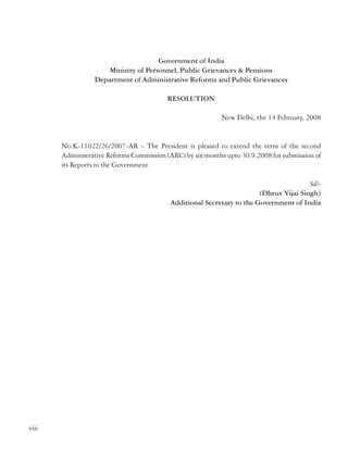 Government of India
Ministry of Personnel, Public Grievances & Pensions
Department of Administrative Reforms and Public Grievances

ORGANISATION
Second Administrative Reforms Commission

RESOLUTION
New Delhi, the 14 February, 2008

No.K-11022/26/2007-AR – The President is pleased to extend the term of the second
Administrative Reforms Commission (ARC) by six months upto 30.9.2008 for submission of
its Reports to the Government.
Sd/(Dhruv Vijai Singh)
Additional Secretary to the Government of India

1.
2.
3.
4.
5.

Shri M. Veerappa Moily, Chairman
Shri V Ramachandran, Member
.
Dr. A.P. Mukherjee, Member
Dr. A.H. Kalro, Member
Smt. Vineeta Rai, Member Secretary

Officers of the Commission
1.
2.
3.
4.
5.
6.

Shri A.B. Prasad, Joint Secretary
Shri P.S. Kharola, Joint Secretary
Shri R.K. Singh, PS to Chairman
Smt. Ruchika Choudhary Govil, Director*
Shri Sanjeev Kumar, Director
Shri Shahi Sanjay Kumar, Deputy Secretary

viii

ix
* This post of Director was temporarily transferred from the Department of Personnel & Training
for the period 04.02.2008 to 08.10.2008.

 