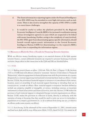 Measures against Financing of Terrorism

Combatting Terrorism

20 different law enforcement and regulatory agencies.37 There is need to strengthen the FIUIND urgently and to build capacity to meet its present and future challenges as required.
5.2.3.4 Co-ordination: Apart from the specific inputs provided by FIU-IND on transactions
suspected of being related to money laundering, the main forum for co-ordination and cooperation among various agencies dealing with economic offences available to the Directorate
of Enforcement is the Regional Economic Intelligence Councils (REICs). The REICs,
constituted in 1996, are the nodal regional agencies for ensuring operational coordination
amongst different enforcement and investigation agencies dealing with economic offences in
their respective regions. These REICs are located at 18 regional centres throughout the country
and consist of designated officers of CBDT, CBEC, CBI, ED, heads of related agencies of the
Union and State Governments in the region, RBI, SBI, Registrar of Companies, etc. The
REICs not only share information related to tax matters but also cover all areas of economic
intelligence focusing on real time dissemination of information. The functioning of the REICs
is coordinated by the Central Economic Intelligence Bureau (CEIB) which is under the
administrative control of the Department of Revenue, Ministry of Finance. The CEIB acts as
the nodal agency for economic intelligence. As the Directorate of Enforcement is a member
of the REIC, it would be useful if the platform provided by them is also utilized to coordinate
among agencies in cases which are suspected to be linked with money laundering. Further,
owing to the complexity of cases involved, it would also be useful if the FIU-IND, apart from
disseminating agency specific information, furnishes overall region-centric information to
the CEIB for disseminating it to the respective REICs with a view to expanding the information
regime.
5.2.4 Recommendations
a.

The Prevention of Money-laundering Act (PMLA) may be suitably
amended at an early date to expand the list of predicate offences to widen
its scope and outreach.

b.

The stage at which search and seizure action may be taken under the
PMLA may be advanced in cases involving wider ramifications. Adequate
safeguards may also be put in place in such cases.

c.

It may be examined whether institutional coordination mechanisms
between the Directorate of Enforcement and other intelligence collecting
and investigating agencies, could be strengthened and some provisions
of the PMLA delegated to them by the Enforcement Directorate.

d.

The financial transaction reporting regime under the Financial Intelligence
Unit (FIU-IND) may be extended to cover high risk sectors such as realestate. There is also need to strengthen the capacity of FIU-IND to enable
it to meet future challenges.

e.

It would be useful to utilize the platform provided by the Regional
Economic Intelligence Councils (REICs) for increased coordination among
various investigation agencies in cases which are suspected to be linked
with money laundering. Further, owing to the complexity of cases involved,
the FIU-IND, apart from disseminating agency specific information, should
furnish overall region-centric information to the Central Economic
Intelligence Bureau (CEIB) for disseminating it to the respective REICs
with a view to expanding the information regime.

5.3 Measures to Block the Flow of Funds for Financing Terrorist Activities
While an effective money laundering regime is an essential element of the fight against
terrorist finance, certain additional measures are required to prevent financing of terrorist
activities. Steps taken in this connection in the USA and UK are detailed below.
5.3.1 USA
5.3.1.1 Making terrorist finance an offence : US Code, Title 18, Part 1, Chapter 113B, Sections
2331 to 2339D deal with offences related to ‘terrorism’. Section 2332d relates to ‘Financial
Transactions’, wherein engagement in financial transactions with the government of a country
designated as a country supporting international terrorism has been made an offence. Under
Section 2339A, the provision of material support or resources or concealment of the nature,
location, source or ownership of such material support knowing or intending their use in
certain acts etc. is made an offence. Here ‘material support or resources’ has been defined to
include any property, tangible or intangible, or service, including currency or monetary
instruments or financial securities and financial services, inter alia. Section 2339B makes the
provision of such material support to designated foreign terrorist organizations an offence.
Section 2339C makes the provision or collection of funds, directly or indirectly, with the
intention of using or knowing that they would be used to carry out an act to intimidate a
population or to compel a government etc. to do or abstain from doing any act, or which is
an offence under some treaties, an offence.
5.3.1.2 Asset freezing: In the aftermath of the events of September 11, 2001, terrorist assets
and fund were dealt with by way of Executive Order 13224, dated 24.9.01. It is aimed at all

94

95
37

Source: http://www.fincen.gov/af_organization.html; extracted on 17.03.2008

 