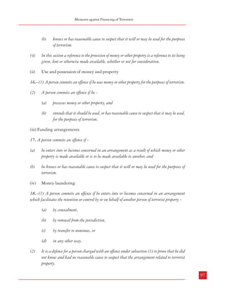 Measures against Financing of Terrorism

Combatting Terrorism

individuals and institutions linked to global terrorism and allows the US to freeze assets
subject to US jurisdiction and to prohibit transactions by US persons with any person or
institution designated pursuant to the Executive Order based on their association with terrorists
or terrorist organizations. This is achieved by naming such individuals or organizations
specifically. It also authorizes the imposition of blocking orders on additional domestic or
foreign institutions that support terrorism.38 This Order immediately froze the financial assets
situated in the US of 27 listed entities and prohibited transactions of US citizens with these
entities. The list included entities which were terrorist organizations, individual terrorist
leaders, several non-profit organizations and a corporation which served as a front for
terrorism.39 The scope of these sanctions was broader than the existing sanctions against
terrorist activities. The list has been subsequently expanded to include many more individuals,
charitable organisations, businesses etc.40

(b)

knows or has reasonable cause to suspect that it will or may be used for the purposes
of terrorism.

(4)

In this section a reference to the provision of money or other property is a reference to its being
given, lent or otherwise made available, whether or not for consideration.

(ii)

Use and possession of money and property

16.–(1) A person commits an offence if he uses money or other property for the purposes of terrorism.
(2)

A person commits an offence if he (a)
(b)

5.3.2 UK
5.3.2.1 Making terrorist finance an offence: Part 3 of the Terrorist Act, 2000 creates offences
related to fund-raising (Section 15), use and possession of property and money (Section 16),
funding arrangements (Section 17) and money laundering (Section 18) in connection with
terrorist activity. The offences related to terrorist finance are as follows:

possesses money or other property, and
intends that it should be used, or has reasonable cause to suspect that it may be used,
for the purposes of terrorism.

(iii) Funding arrangements
17. A person commits an offence if (a)

he enters into or becomes concerned in an arrangement as a result of which money or other
property is made available or is to be made available to another, and

(b)

he knows or has reasonable cause to suspect that it will or may be used for the purposes of
terrorism.

(iv)

Money laundering

(i) Fund raising
15.–(1) A person commits an offence if he (a)
(b)

(2)

invites another to provide money or other property, and
intends that it should be used, or has reasonable cause to suspect that it may be used,
for the purposes of terrorism.

18.–(1) A person commits an offence if he enters into or becomes concerned in an arrangement
which facilitates the retention or control by or on behalf of another person of terrorist property -

A person commits an offence if he (a)

(3)

by transfer to nominees, or

(d)

A person commits an offence if he—
(a)

96

(c)

intends that it should be used, or has reasonable cause to suspect that it may be used,
for the purposes of terrorism.

by removal from the jurisdiction,

in any other way.

receives money or other property, and

(b)

by concealment,

(b)

(a)

provides money or other property, and

38
Source: Contributions by the Department of the Treasury to the Financial War on Terrorism: Fact Sheet; United States Treasury Department,
September, 2002
39
Source: ‘The merging of the counter-terrorism and anti-money laundering regimes’, Bruce Zagaris; http://findarticles.com/p/articles/mi_qa3791/
is_200210/ai_n9108489; extracted on 05.03.2008
40
Source: ibid

(2)

It is a defence for a person charged with an offence under subsection (1) to prove that he did
not know and had no reasonable cause to suspect that the arrangement related to terrorist
property.
97
1

 