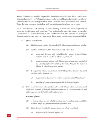 Measures against Financing of Terrorism

Combatting Terrorism

Section 22 of the Act provides for penalties for offences under Sections 15 to 18 which are
similar to Section 334 of POCA as mentioned earlier in this Chapter. Section 23 provides for
forfeiture order by the court by or before which a person is convicted under sections 15 to 18.
Thus, the legal apparatus for dealing with terrorist finance have been put in place.

b)

(3)
5.3.2.2 Asset freezing: HM Treasury can direct freezing of assets and funds on grounds of
suspected involvement with terrorism. This action is also taken in concert with other
Governments.41 The Anti-terrorism, Crime and Security Act 2001 provides for making of
‘freezing orders’ with respect to certain funds. The relevant provisions are being cited below:
“4

The person or persons reasonably believed by the Treasury to have taken or to
be likely to take the action referred to in section 4;

b)

any person the Treasury reasonably believe has provided or is likely to provide
assistance (directly or indirectly) to that person or any of those persons.

The Treasury may make a freezing order if the following two conditions are satisfied.

(2)

The order may specify the following (and only the following) as the person or
persons to whom or for whose benefit funds are not to be made available –
a)

Power to make order
(1)

all persons elsewhere who are nationals of the United Kingdom or are bodies
incorporated under the law of any part of the United Kingdom or are Scottish
partnerships.

The first condition is that the Treasury reasonably believe that –

(4)

A person may be specified under subsection (3) by –
a)

a)

b)

(3)

action constituting a threat to the life or property of one or more nationals of
the United Kingdom or residents of the United Kingdom has been or is
likely to be taken by a person or persons.

If one person is believed to have taken or to be likely to take the action the second
condition is that the person is –
a)

the government of a country or territory outside the United Kingdom, or

b)

a resident of a country or territory outside the United Kingdom.

(4)

If two or more persons are believed to have taken or to be likely to take the action the second
condition is that each of them falls within paragraph (a) or (b) of subsection (3); and
different persons may fall within different paragraphs.

5

Contents of order
(1)

A freezing order is an order which prohibits persons from making funds available to
or for the benefit of a person or persons specified in the order.

(2)

The order must provide that these are the persons who are prohibited –
a)

98

being named in the order, or

b)

action to the detriment of the United Kingdom’s economy (or part of it) has
been or is likely to be taken by a person or persons, or

falling within a description of persons set out in the order.

(5)

The description must be such that a reasonable person would know whether he fell
within it.

(6)

Funds are financial assets and economic benefits of any kind.”

Further, Section 7 of this Act provides that the Treasury must keep a freezing order under
review. As per Section 8, a ‘freezing order’ is effective for two years starting from the day on
which it was made. Section 10 stipulates that a ‘freezing order’ must be laid before Parliament
after being made and it would cease to have effect at the end of 28 days from the date of the
order unless each House of Parliament approves it by a resolution before the end of the
period. However, this does not affect anything done under the order or the power of the
Treasury to make a new order. Thus, in the UK, the Treasury is empowered to make freezing
orders on the basis of a reasonable belief that action detrimental to the country’s economy or
which constitutes a threat to life and property of UK nationals is ‘likely to be taken’ by
person or persons. Such orders prohibit all persons in the UK and all nationals of the UK
including bodies incorporated under any UK law etc. from making funds (financial assets,
economic benefits etc.) to persons named or described in such orders. The order has to be laid
before Parliament within 28 days for approval by a resolution of each House of Parliament,
and once approved, it can have effect for two years. The order is subject to constant review by
the Treasury.

all persons in the United Kingdom, and
99

41

ibid

 
