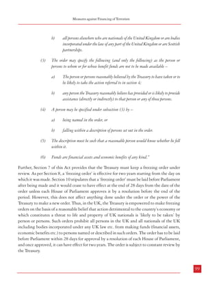 Measures against Financing of Terrorism

Combatting Terrorism

Section 22 of the Act provides for penalties for offences under Sections 15 to 18 which are
similar to Section 334 of POCA as mentioned earlier in this Chapter. Section 23 provides for
forfeiture order by the court by or before which a person is convicted under sections 15 to 18.
Thus, the legal apparatus for dealing with terrorist finance have been put in place.

b)

(3)
5.3.2.2 Asset freezing: HM Treasury can direct freezing of assets and funds on grounds of
suspected involvement with terrorism. This action is also taken in concert with other
Governments.41 The Anti-terrorism, Crime and Security Act 2001 provides for making of
‘freezing orders’ with respect to certain funds. The relevant provisions are being cited below:
“4

The person or persons reasonably believed by the Treasury to have taken or to
be likely to take the action referred to in section 4;

b)

any person the Treasury reasonably believe has provided or is likely to provide
assistance (directly or indirectly) to that person or any of those persons.

The Treasury may make a freezing order if the following two conditions are satisfied.

(2)

The order may specify the following (and only the following) as the person or
persons to whom or for whose benefit funds are not to be made available –
a)

Power to make order
(1)

all persons elsewhere who are nationals of the United Kingdom or are bodies
incorporated under the law of any part of the United Kingdom or are Scottish
partnerships.

The first condition is that the Treasury reasonably believe that –

(4)

A person may be specified under subsection (3) by –
a)

a)

b)

(3)

action constituting a threat to the life or property of one or more nationals of
the United Kingdom or residents of the United Kingdom has been or is
likely to be taken by a person or persons.

If one person is believed to have taken or to be likely to take the action the second
condition is that the person is –
a)

the government of a country or territory outside the United Kingdom, or

b)

a resident of a country or territory outside the United Kingdom.

(4)

If two or more persons are believed to have taken or to be likely to take the action the second
condition is that each of them falls within paragraph (a) or (b) of subsection (3); and
different persons may fall within different paragraphs.

5

Contents of order
(1)

A freezing order is an order which prohibits persons from making funds available to
or for the benefit of a person or persons specified in the order.

(2)

The order must provide that these are the persons who are prohibited –
a)

98

being named in the order, or

b)

action to the detriment of the United Kingdom’s economy (or part of it) has
been or is likely to be taken by a person or persons, or

falling within a description of persons set out in the order.

(5)

The description must be such that a reasonable person would know whether he fell
within it.

(6)

Funds are financial assets and economic benefits of any kind.”

Further, Section 7 of this Act provides that the Treasury must keep a freezing order under
review. As per Section 8, a ‘freezing order’ is effective for two years starting from the day on
which it was made. Section 10 stipulates that a ‘freezing order’ must be laid before Parliament
after being made and it would cease to have effect at the end of 28 days from the date of the
order unless each House of Parliament approves it by a resolution before the end of the
period. However, this does not affect anything done under the order or the power of the
Treasury to make a new order. Thus, in the UK, the Treasury is empowered to make freezing
orders on the basis of a reasonable belief that action detrimental to the country’s economy or
which constitutes a threat to life and property of UK nationals is ‘likely to be taken’ by
person or persons. Such orders prohibit all persons in the UK and all nationals of the UK
including bodies incorporated under any UK law etc. from making funds (financial assets,
economic benefits etc.) to persons named or described in such orders. The order has to be laid
before Parliament within 28 days for approval by a resolution of each House of Parliament,
and once approved, it can have effect for two years. The order is subject to constant review by
the Treasury.

all persons in the United Kingdom, and
99

41

ibid

 