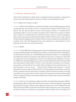 Measures against Financing of Terrorism

Combatting Terrorism

5.3.3 Measures undertaken in India
Anti-terrorist legislations in India always contained provisions pertaining to financing of
terrorist activities and proceeds of terrorist acts. These are described below in brief:
5.3.3.1 Making terrorist finance an offence
5.3.3.1.1 TADA: Under TADA (as mentioned in Chapter 4 earlier) holding property derived
or obtained from any terrorist activity or acquiring them through terrorist funds was an
offence. The Act also provided for seizure of such property. Section 7-A empowered the
investigating officer to seize or attach any property about which he has reasons to believe
that it is derived or obtained from the commission of any terrorist act under investigation,
albeit with the prior approval of the Superintendent of Police. However, he was also required
to duly inform the Designated Court within 48 hours of such attachment for confirmation or
revoking of the order. The Designated Court was empowered to order forfeiture of such
properties in the event of conviction. (Section 8)
5.3.3.1.2 POTA
5.3.3.1.2.1 Under POTA also, holding property derived or obtained from any terrorist activity
or acquiring them through terrorist funds was an offence. As mentioned earlier in this Report,
the Prevention of Terrorism Act, 2002 (POTA) also included the phrase ‘act of raising funds
intended for the purpose of terrorism’ in the definition of the term ‘a terrorist act’ itself. This
was achieved by way of an Explanation to Section 3(1) which gave the definition of ‘terrorist
act’. POTA also made the holding of proceeds of terrorism illegal {Section 6(1)}and provided
that such proceeds “whether held by a terrorist or by any other person and whether or not such person
is prosecuted or convicted under this Act, shall be liable to be forfeited to the Central Government or the
State Government, as the case may be…” {Section 6(2)}. Further, fund raising for a terrorist
organization was also made an offence (Section 22). This included inviting others to provide
money or property and receiving money or property with the intention of using it or having
reasonable cause to suspect that it may be used, for the purposes of terrorism and providing
money or property knowing or having reasonable cause to suspect that it may be used for the
purpose of terrorism.

used for the purpose of any organization declared as a terrorist organization for the purposes
of the Act {Section 7(2)}.
5.3.3.1.2.3 Further, the investigating officer had the power to seize and detain cash, including
postal orders, traveller’s cheques, banker’s drafts and other specified monetary instruments,
if had reasons to suspect that it was intended to be used for the purposes of terrorism or it
formed a part of the resources of a terrorist organization {Section 7(6)}. As in the case of
TADA, the investigating officer was required to inform the Designated Authority within 48
hours, who had the authority to confirm or revoke the order. Section 8 empowered the Special
Court to pass an order regarding forfeiture of such property or otherwise. The Special Court
was also empowered to order the attachment of movable and immovable property belonging
to a person accused of any offence under POTA during the period of the trial (Section 16).
5.3.3.1.3 ULPAA
5.3.3.1.3.1 The Unlawful Activities (Prevention) Amendment Act, 2004 also provides
for punishment for knowingly holding a property derived or obtained from the commission
of a terrorist act or acquired through terrorist funds (Section 21). Like POTA, this Act also
prohibits the possession of any proceeds of terrorism and provides for forfeiture of such proceeds
(Section 24). Besides, raising funds for a terrorist organization has also been made an offence
(Section 40).
5.3.3.1.3.2 The Investigating Officer is authorized to seize or attach property representing
the proceeds of terrorism with the prior approval of the Director General of Police of the State
in which such properties are situated. He is required to duly inform the Designated Authority
within forty-eight hours of the seizure or attachment who in turn is empowered to confirm or
revoke the same {Section 25 (1 to 4)}. The Investigating Officer is also authorized to seize
and detain any cash to which the Chapter on ‘Forfeiture of Proceeds of Crime’ applies including
traveller’s cheques and banker’s drafts etc. if they are related to terrorism or a terrorist
organization {Section 25 (5)}. The forfeiture of such proceeds is to be ordered by a Court of
law (Section 26). The Court is also authorized to order attachment of properties of an accused
(Section 33).
5.3.3.2 Blocking the channels of financing terrorist activities

5.3.3.1.2.2 Section 7(1) authorized an officer (not below the rank of Superintendent of Police)
investigating an offence committed under this Act to seize or attach any property representing
the proceeds of terrorism. However, prior approval in this case was to be obtained from the
Director General of Police of the State Government before making the order. This authority
extended to seizure or attachment of any property which is being used or is intended to be
100

5.3.3.2.1 Owing to the fact that carrying out of any terrorist act would necessarily involve
financial backing, any strategy to counter financing of terrorism should not only contain
measures regarding investigation and prosecution of the offence after the commission of any
terrorist act, but also measures providing legal and institutional basis to gathering of
intelligence/information leading to carrying out of investigations and blocking of funds and
101

 
