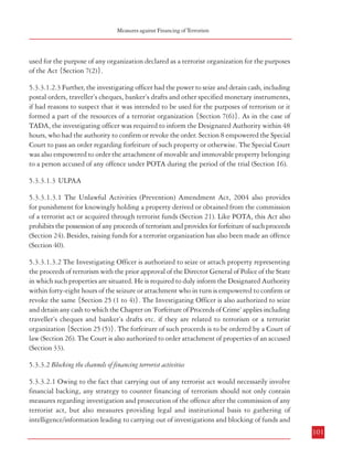 Measures against Financing of Terrorism

Combatting Terrorism

5.3.3 Measures undertaken in India
Anti-terrorist legislations in India always contained provisions pertaining to financing of
terrorist activities and proceeds of terrorist acts. These are described below in brief:
5.3.3.1 Making terrorist finance an offence
5.3.3.1.1 TADA: Under TADA (as mentioned in Chapter 4 earlier) holding property derived
or obtained from any terrorist activity or acquiring them through terrorist funds was an
offence. The Act also provided for seizure of such property. Section 7-A empowered the
investigating officer to seize or attach any property about which he has reasons to believe
that it is derived or obtained from the commission of any terrorist act under investigation,
albeit with the prior approval of the Superintendent of Police. However, he was also required
to duly inform the Designated Court within 48 hours of such attachment for confirmation or
revoking of the order. The Designated Court was empowered to order forfeiture of such
properties in the event of conviction. (Section 8)
5.3.3.1.2 POTA
5.3.3.1.2.1 Under POTA also, holding property derived or obtained from any terrorist activity
or acquiring them through terrorist funds was an offence. As mentioned earlier in this Report,
the Prevention of Terrorism Act, 2002 (POTA) also included the phrase ‘act of raising funds
intended for the purpose of terrorism’ in the definition of the term ‘a terrorist act’ itself. This
was achieved by way of an Explanation to Section 3(1) which gave the definition of ‘terrorist
act’. POTA also made the holding of proceeds of terrorism illegal {Section 6(1)}and provided
that such proceeds “whether held by a terrorist or by any other person and whether or not such person
is prosecuted or convicted under this Act, shall be liable to be forfeited to the Central Government or the
State Government, as the case may be…” {Section 6(2)}. Further, fund raising for a terrorist
organization was also made an offence (Section 22). This included inviting others to provide
money or property and receiving money or property with the intention of using it or having
reasonable cause to suspect that it may be used, for the purposes of terrorism and providing
money or property knowing or having reasonable cause to suspect that it may be used for the
purpose of terrorism.

used for the purpose of any organization declared as a terrorist organization for the purposes
of the Act {Section 7(2)}.
5.3.3.1.2.3 Further, the investigating officer had the power to seize and detain cash, including
postal orders, traveller’s cheques, banker’s drafts and other specified monetary instruments,
if had reasons to suspect that it was intended to be used for the purposes of terrorism or it
formed a part of the resources of a terrorist organization {Section 7(6)}. As in the case of
TADA, the investigating officer was required to inform the Designated Authority within 48
hours, who had the authority to confirm or revoke the order. Section 8 empowered the Special
Court to pass an order regarding forfeiture of such property or otherwise. The Special Court
was also empowered to order the attachment of movable and immovable property belonging
to a person accused of any offence under POTA during the period of the trial (Section 16).
5.3.3.1.3 ULPAA
5.3.3.1.3.1 The Unlawful Activities (Prevention) Amendment Act, 2004 also provides
for punishment for knowingly holding a property derived or obtained from the commission
of a terrorist act or acquired through terrorist funds (Section 21). Like POTA, this Act also
prohibits the possession of any proceeds of terrorism and provides for forfeiture of such proceeds
(Section 24). Besides, raising funds for a terrorist organization has also been made an offence
(Section 40).
5.3.3.1.3.2 The Investigating Officer is authorized to seize or attach property representing
the proceeds of terrorism with the prior approval of the Director General of Police of the State
in which such properties are situated. He is required to duly inform the Designated Authority
within forty-eight hours of the seizure or attachment who in turn is empowered to confirm or
revoke the same {Section 25 (1 to 4)}. The Investigating Officer is also authorized to seize
and detain any cash to which the Chapter on ‘Forfeiture of Proceeds of Crime’ applies including
traveller’s cheques and banker’s drafts etc. if they are related to terrorism or a terrorist
organization {Section 25 (5)}. The forfeiture of such proceeds is to be ordered by a Court of
law (Section 26). The Court is also authorized to order attachment of properties of an accused
(Section 33).
5.3.3.2 Blocking the channels of financing terrorist activities

5.3.3.1.2.2 Section 7(1) authorized an officer (not below the rank of Superintendent of Police)
investigating an offence committed under this Act to seize or attach any property representing
the proceeds of terrorism. However, prior approval in this case was to be obtained from the
Director General of Police of the State Government before making the order. This authority
extended to seizure or attachment of any property which is being used or is intended to be
100

5.3.3.2.1 Owing to the fact that carrying out of any terrorist act would necessarily involve
financial backing, any strategy to counter financing of terrorism should not only contain
measures regarding investigation and prosecution of the offence after the commission of any
terrorist act, but also measures providing legal and institutional basis to gathering of
intelligence/information leading to carrying out of investigations and blocking of funds and
101

 