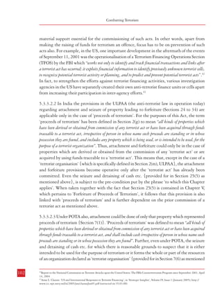 Measures against Financing of Terrorism

Combatting Terrorism

material support essential for the commissioning of such acts. In other words, apart from
making the raising of funds for terrorism an offence, focus has to be on prevention of such
acts also. For example, in the US, one important development in the aftermath of the events
of September 11, 2001 was the operationalisation of a Terrorism Financing Operations Section
(TFOS) by the FBI which “works not only to identify and track financial transactions and links after
a terrorist act has occurred; it exploits financial information to identify previously unknown terrorist cells,
to recognize potential terrorist activity or planning, and to predict and prevent potential terrorist acts”.42
In fact, to strengthen the efforts against terrorist financing activities, various investigation
agencies in the US have separately created their own anti-terrorist finance units or cells apart
from increasing their participation in inter-agency efforts.43
5.3.3.2.2 In India the provisions in the ULPAA (the anti-terrorist law in operation today)
regarding attachment and seizure of property leading to forfeiture (Sections 24 to 34) are
applicable only in the case of ‘proceeds of terrorism’. For the purposes of this Act, the term
‘proceeds of terrorism’ has been defined in Section 2(g) to mean “all kinds of properties which
have been derived or obtained from commission of any terrorist act or have been acquired through funds
traceable to a terrorist act, irrespective of person in whose name such proceeds are standing or in whose
possession they are found, and includes any property which is being used, or is intended to be used, for the
purpose of a terrorist organization”. Thus, attachment and forfeiture could only be in the case of
properties which are derived or obtained from the commission of any ‘terrorist act’ or are
acquired by using funds traceable to a ‘terrorist act’. This means that, except in the case of a
‘terrorist organisation’ {which is specifically defined in Section 2(m), ULPAA}, the attachment
and forfeiture provisions become operative only after the ‘terrorist act’ has already been
committed. Even the seizure and detaining of cash etc. {provided for in Section 25(5) as
mentioned above}, is subject to the pre-condition put by the phrase ‘to which this Chapter
applies’. When taken together with the fact that Section 25(5) is contained in Chapter V
,
which pertains to ‘Forfeiture of Proceeds of Terrorism’, it follows that this provision is also
linked with ‘proceeds of terrorism’ and is further dependent on the prior commission of a
terrorist act as mentioned above.
5.3.3.2.3 Under POTA also, attachment could be done of only that property which represented
proceeds of terrorism {Section 7(1)}. ‘Proceeds of terrorism’ was defined to mean “all kinds of
properties which have been derived or obtained from commission of any terrorist act or have been acquired
through funds traceable to a terrorist act, and shall include cash irrespective of person in whose name such
proceeds are standing or in whose possession they are found”. Further, even under POTA, the seizure
and detaining of cash etc. for which there is reasonable grounds to suspect that it is either
intended to be used for the purpose of terrorism or it forms the whole or part of the resources
of an organization declared as ‘terrorist organisation’ {provided for in Section 7(6) as mentioned
102

above}, was subject to the pre-condition put by the phrase ‘to which this Chapter applies’.
However, the Chapter in this case pertained to ‘Punishment for, and measures for dealing
with, terrorist activities’. Thus, this provision was not restrained by limiting its application
to ‘proceeds of terrorism’ as is the case presently under ULPAA. Thus, under Section 7(6) of
POTA, cash etc which was suspected to be intended for carrying out a terrorist act could be
seized even before the commission of such act. This was also facilitated by the fact that the
phrase ‘the raising of funds intended for the purpose of terrorism’ was included in the definition
of a ‘terrorist act’. The Commission is of the view that in order to thwart the menace of
terrorism and block the financing of terrorist activities, apart from the provisions already
mentioned above, the new legal provisions on terrorism may also incorporate provisions
regarding freezing of assets, bank accounts, deposits etc. while investigating the financial
trail in cases where there is reasonable suspicion of their intended use in facilitating the
commission of terrorist acts. Such actions may be undertaken by the investigating officer
with the prior approval of a designated authority and subject to adequate safeguards.
5.3.3.2.4 Information/intelligence on terrorist financing activities could be, and are actually
being, generated by different intelligence and investigation agencies which are engaged in
general or specific fields of activities. Financing of terrorist activities can be done through a
multitude of modes, like: (a) value transfers through trading transactions, (b) hawala
transactions, (c) currency smuggling, (d) counterfeiting, (e) defrauding financial institutions
and the public at large, (f) false claim of exemptions, (g) false claim of refunds, (h) using nonprofit organizations and charities as a vehicle (i) drug trafficking and narcotics trade, (j)
investments and trading in capital and commodities markets (including foreign investments),
(k) transactions in real estate etc. The Commission is of the view that owing to the scope for
their abuse, the investigation agencies having the authority to inquire into such activities as
mentioned above, need to devote more resources and manpower to identify suspected terrorist
financing activities so that information could be provided to intelligence agencies and
authorities empowered to investigate terrorism cases.
5.3.3.2.5 Another important source of information in this regard is the financial reporting
regime administered by FIU-IND. This regime has been strengthened recently, in the sense
that the Prevention of Money-laundering (Maintenance of Record of the Nature and Value of
Transactions, the Procedure and Manner of Maintaining and Time of Furnishing Information
and Verification and Maintenance of Records of the Identity of the Clients of the Banking
Companies, Financial Institutions and Intermediaries) Rules, 2005 have been amended in
May, 2007 to include reporting to FIU-IND of any transaction which “gives rise to a reasonable
ground of suspicion that it may involve financing of the activities relating to terrorism”.44 Thus, the
entities covered by the transaction reporting regime are now required to report such specific
103

42

Report to the National Commission on Terrorist Attacks upon the United States: The FBIs Counterterrorism Program since September 2001; April
14, 2004
Anne L. Clunan: ‘US and International Responses to Terrorist Financing’; in ‘Strategic Insights’, Volume IV, Issue 1 (January 2005); http://
www.ccc.nps.navy.mil/si/2005/jan/clunanJan05.pdf (extracted on 19.03.08)
43

44

Notification No. 4/2007 dated 24.05.2007, Department of Revenue, Ministry of Finance; Source: http://fiuindia.gov.in/notificationsno4amendments.htm (extracted on 26.03.2008)

 