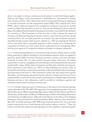 Measures against Financing of Terrorism

Combatting Terrorism

material support essential for the commissioning of such acts. In other words, apart from
making the raising of funds for terrorism an offence, focus has to be on prevention of such
acts also. For example, in the US, one important development in the aftermath of the events
of September 11, 2001 was the operationalisation of a Terrorism Financing Operations Section
(TFOS) by the FBI which “works not only to identify and track financial transactions and links after
a terrorist act has occurred; it exploits financial information to identify previously unknown terrorist cells,
to recognize potential terrorist activity or planning, and to predict and prevent potential terrorist acts”.42
In fact, to strengthen the efforts against terrorist financing activities, various investigation
agencies in the US have separately created their own anti-terrorist finance units or cells apart
from increasing their participation in inter-agency efforts.43
5.3.3.2.2 In India the provisions in the ULPAA (the anti-terrorist law in operation today)
regarding attachment and seizure of property leading to forfeiture (Sections 24 to 34) are
applicable only in the case of ‘proceeds of terrorism’. For the purposes of this Act, the term
‘proceeds of terrorism’ has been defined in Section 2(g) to mean “all kinds of properties which
have been derived or obtained from commission of any terrorist act or have been acquired through funds
traceable to a terrorist act, irrespective of person in whose name such proceeds are standing or in whose
possession they are found, and includes any property which is being used, or is intended to be used, for the
purpose of a terrorist organization”. Thus, attachment and forfeiture could only be in the case of
properties which are derived or obtained from the commission of any ‘terrorist act’ or are
acquired by using funds traceable to a ‘terrorist act’. This means that, except in the case of a
‘terrorist organisation’ {which is specifically defined in Section 2(m), ULPAA}, the attachment
and forfeiture provisions become operative only after the ‘terrorist act’ has already been
committed. Even the seizure and detaining of cash etc. {provided for in Section 25(5) as
mentioned above}, is subject to the pre-condition put by the phrase ‘to which this Chapter
applies’. When taken together with the fact that Section 25(5) is contained in Chapter V
,
which pertains to ‘Forfeiture of Proceeds of Terrorism’, it follows that this provision is also
linked with ‘proceeds of terrorism’ and is further dependent on the prior commission of a
terrorist act as mentioned above.
5.3.3.2.3 Under POTA also, attachment could be done of only that property which represented
proceeds of terrorism {Section 7(1)}. ‘Proceeds of terrorism’ was defined to mean “all kinds of
properties which have been derived or obtained from commission of any terrorist act or have been acquired
through funds traceable to a terrorist act, and shall include cash irrespective of person in whose name such
proceeds are standing or in whose possession they are found”. Further, even under POTA, the seizure
and detaining of cash etc. for which there is reasonable grounds to suspect that it is either
intended to be used for the purpose of terrorism or it forms the whole or part of the resources
of an organization declared as ‘terrorist organisation’ {provided for in Section 7(6) as mentioned
102

above}, was subject to the pre-condition put by the phrase ‘to which this Chapter applies’.
However, the Chapter in this case pertained to ‘Punishment for, and measures for dealing
with, terrorist activities’. Thus, this provision was not restrained by limiting its application
to ‘proceeds of terrorism’ as is the case presently under ULPAA. Thus, under Section 7(6) of
POTA, cash etc which was suspected to be intended for carrying out a terrorist act could be
seized even before the commission of such act. This was also facilitated by the fact that the
phrase ‘the raising of funds intended for the purpose of terrorism’ was included in the definition
of a ‘terrorist act’. The Commission is of the view that in order to thwart the menace of
terrorism and block the financing of terrorist activities, apart from the provisions already
mentioned above, the new legal provisions on terrorism may also incorporate provisions
regarding freezing of assets, bank accounts, deposits etc. while investigating the financial
trail in cases where there is reasonable suspicion of their intended use in facilitating the
commission of terrorist acts. Such actions may be undertaken by the investigating officer
with the prior approval of a designated authority and subject to adequate safeguards.
5.3.3.2.4 Information/intelligence on terrorist financing activities could be, and are actually
being, generated by different intelligence and investigation agencies which are engaged in
general or specific fields of activities. Financing of terrorist activities can be done through a
multitude of modes, like: (a) value transfers through trading transactions, (b) hawala
transactions, (c) currency smuggling, (d) counterfeiting, (e) defrauding financial institutions
and the public at large, (f) false claim of exemptions, (g) false claim of refunds, (h) using nonprofit organizations and charities as a vehicle (i) drug trafficking and narcotics trade, (j)
investments and trading in capital and commodities markets (including foreign investments),
(k) transactions in real estate etc. The Commission is of the view that owing to the scope for
their abuse, the investigation agencies having the authority to inquire into such activities as
mentioned above, need to devote more resources and manpower to identify suspected terrorist
financing activities so that information could be provided to intelligence agencies and
authorities empowered to investigate terrorism cases.
5.3.3.2.5 Another important source of information in this regard is the financial reporting
regime administered by FIU-IND. This regime has been strengthened recently, in the sense
that the Prevention of Money-laundering (Maintenance of Record of the Nature and Value of
Transactions, the Procedure and Manner of Maintaining and Time of Furnishing Information
and Verification and Maintenance of Records of the Identity of the Clients of the Banking
Companies, Financial Institutions and Intermediaries) Rules, 2005 have been amended in
May, 2007 to include reporting to FIU-IND of any transaction which “gives rise to a reasonable
ground of suspicion that it may involve financing of the activities relating to terrorism”.44 Thus, the
entities covered by the transaction reporting regime are now required to report such specific
103

42

Report to the National Commission on Terrorist Attacks upon the United States: The FBIs Counterterrorism Program since September 2001; April
14, 2004
Anne L. Clunan: ‘US and International Responses to Terrorist Financing’; in ‘Strategic Insights’, Volume IV, Issue 1 (January 2005); http://
www.ccc.nps.navy.mil/si/2005/jan/clunanJan05.pdf (extracted on 19.03.08)
43

44

Notification No. 4/2007 dated 24.05.2007, Department of Revenue, Ministry of Finance; Source: http://fiuindia.gov.in/notificationsno4amendments.htm (extracted on 26.03.2008)

 