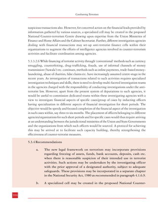 Measures against Financing of Terrorism

Combatting Terrorism

suspicious transactions also. However, for concerted action on the financial leads provided by
information gathered by various sources, a specialized cell may be created in the proposed
National Counter-terrorism Centre drawing upon expertise from the Union Ministries of
Finance and Home Affairs and the Cabinet Secretariat. Further, different investigation agencies
dealing with financial transactions may set-up anti-terrorist finance cells within their
organizations to augment the efforts of intelligence agencies involved in counter-terrorism
activities and facilitate coordination among agencies.
5.3.3.2.6 While financing of terrorist activity through ‘conventional’ methods such as currency
smuggling, counterfeiting, drug-trafficking, frauds, use of informal channels of money
transmission (‘hawala’) etc. continues, methods such as online payments, trade-based moneylaundering, abuse of charities, false claims etc. have increasingly assumed centre-stage in the
recent years. As investigation of transactions related to such activities requires specialized
investigation techniques and skills, there is need to develop multi-faceted investigation teams
in the agencies charged with the responsibility of conducting investigations under the antiterrorist law. However, apart from the present system of deputations to such agencies, it
would be useful to commission dedicated teams within these investigating agencies with a
view to investigate financial aspects of specific cases/group of cases by inducting officers
having specialization in different aspects of financial investigation for short periods. The
objective would be speedy and focused completion of the financial aspect of the investigation
in such cases within, say three to six months. The placement of officers belonging to different
agencies/organizations for such short periods and for specific cases would thus require arriving
at an understanding between the jurisdictional ministries of the Union and State Governments
and the organizations from which such officers would be sourced. A protocol for achieving
this may be arrived at to facilitate such capacity building, thereby strengthening the
effectiveness of counter-terrorist measures.

terrorism Centre drawing upon expertise from the Union Ministries of
Finance and Home Affairs and the Cabinet Secretariat for taking concerted
action on the financial leads provided from information gathered by various
sources. Further, different investigation agencies dealing with financial
transactions may set up anti-terrorist finance cells within their
organizations to augment the efforts of intelligence agencies involved in
counter-terrorism activities.
c.

For speedy investigation into the financial aspects of specific cases/group
of cases related to terrorist activities, dedicated teams may be formed within
the agencies charged with the responsibility of investigating into offences
related to terrorism. This may be accomplished by inducting officers
having specialization in different aspects of financial investigation for short
periods, say three to six months. A protocol for achieving this may be
arrived at between the concerned Union and State Ministries/Departments
to facilitate such capacity building and strengthening the effectiveness of
the counter-terrorist measures.

5.3.4 Recommendations
a.

b.

104

The new legal framework on terrorism may incorporate provisions
regarding freezing of assets, funds, bank accounts, deposits, cash etc.
when there is reasonable suspicion of their intended use in terrorist
activities. Such actions may be undertaken by the investigating officer
with the prior approval of a designated authority, subject to adequate
safeguards. These provisions may be incorporated in a separate chapter
in the National Security Act, 1980 as recommended in paragraph 4.1.6.9.
A specialized cell may be created in the proposed National Counter-

105

 