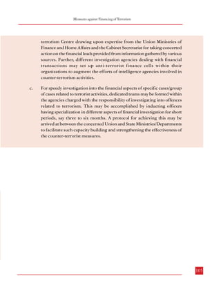Measures against Financing of Terrorism

Combatting Terrorism

suspicious transactions also. However, for concerted action on the financial leads provided by
information gathered by various sources, a specialized cell may be created in the proposed
National Counter-terrorism Centre drawing upon expertise from the Union Ministries of
Finance and Home Affairs and the Cabinet Secretariat. Further, different investigation agencies
dealing with financial transactions may set-up anti-terrorist finance cells within their
organizations to augment the efforts of intelligence agencies involved in counter-terrorism
activities and facilitate coordination among agencies.
5.3.3.2.6 While financing of terrorist activity through ‘conventional’ methods such as currency
smuggling, counterfeiting, drug-trafficking, frauds, use of informal channels of money
transmission (‘hawala’) etc. continues, methods such as online payments, trade-based moneylaundering, abuse of charities, false claims etc. have increasingly assumed centre-stage in the
recent years. As investigation of transactions related to such activities requires specialized
investigation techniques and skills, there is need to develop multi-faceted investigation teams
in the agencies charged with the responsibility of conducting investigations under the antiterrorist law. However, apart from the present system of deputations to such agencies, it
would be useful to commission dedicated teams within these investigating agencies with a
view to investigate financial aspects of specific cases/group of cases by inducting officers
having specialization in different aspects of financial investigation for short periods. The
objective would be speedy and focused completion of the financial aspect of the investigation
in such cases within, say three to six months. The placement of officers belonging to different
agencies/organizations for such short periods and for specific cases would thus require arriving
at an understanding between the jurisdictional ministries of the Union and State Governments
and the organizations from which such officers would be sourced. A protocol for achieving
this may be arrived at to facilitate such capacity building, thereby strengthening the
effectiveness of counter-terrorist measures.

terrorism Centre drawing upon expertise from the Union Ministries of
Finance and Home Affairs and the Cabinet Secretariat for taking concerted
action on the financial leads provided from information gathered by various
sources. Further, different investigation agencies dealing with financial
transactions may set up anti-terrorist finance cells within their
organizations to augment the efforts of intelligence agencies involved in
counter-terrorism activities.
c.

For speedy investigation into the financial aspects of specific cases/group
of cases related to terrorist activities, dedicated teams may be formed within
the agencies charged with the responsibility of investigating into offences
related to terrorism. This may be accomplished by inducting officers
having specialization in different aspects of financial investigation for short
periods, say three to six months. A protocol for achieving this may be
arrived at between the concerned Union and State Ministries/Departments
to facilitate such capacity building and strengthening the effectiveness of
the counter-terrorist measures.

5.3.4 Recommendations
a.

b.

104

The new legal framework on terrorism may incorporate provisions
regarding freezing of assets, funds, bank accounts, deposits, cash etc.
when there is reasonable suspicion of their intended use in terrorist
activities. Such actions may be undertaken by the investigating officer
with the prior approval of a designated authority, subject to adequate
safeguards. These provisions may be incorporated in a separate chapter
in the National Security Act, 1980 as recommended in paragraph 4.1.6.9.
A specialized cell may be created in the proposed National Counter-

105

 