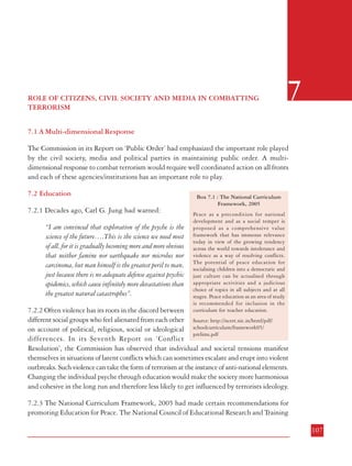 6

INSTITUTIONAL AND ADMINISTRATIVE MEASURE*

ROLE OF CITIZENS, CIVIL SOCIETY AND MEDIA IN COMBATTING
TERRORISM

7

7.1 A Multi-dimensional Response
The Commission in its Report on ‘Public Order’ had emphasized the important role played
by the civil society, media and political parties in maintaining public order. A multidimensional response to combat terrorism would require well coordinated action on all fronts
and each of these agencies/institutions has an important role to play.
7.2 Education
7.2.1 Decades ago, Carl G. Jung had warned:
“I am convinced that exploration of the psyche is the
science of the future….This is the science we need most
of all, for it is gradually becoming more and more obvious
that neither famine nor earthquake nor microbes nor
carcinoma, but man himself is the greatest peril to man,
just because there is no adequate defense against psychic
epidemics, which cause infinitely more devastations than
the greatest natural catastrophes”.

Box 7.1 : The National Curriculum
Framework, 2005
Peace as a precondition for national
development and as a social temper is
proposed as a comprehensive value
framework that has immense relevance
today in view of the growing tendency
across the world towards intolerance and
violence as a way of resolving conflicts.
The potential of peace education for
socialising children into a democratic and
just culture can be actualised through
appropriate activities and a judicious
choice of topics in all subjects and at all
stages. Peace education as an area of study
is recommended for inclusion in the
curriculum for teacher education.

7.2.2 Often violence has its roots in the discord between
different social groups who feel alienated from each other Source: http://ncert.nic.in/html/pdf/
on account of political, religious, social or ideological schoolcurriculum/framework05/
prelims.pdf
differences. In its Seventh Report on ‘Conflict
Resolution’, the Commission has observed that individual and societal tensions manifest
themselves in situations of latent conflicts which can sometimes escalate and erupt into violent
outbreaks. Such violence can take the form of terrorism at the instance of anti-national elements.
Changing the individual psyche through education would make the society more harmonious
and cohesive in the long run and therefore less likely to get influenced by terrorists ideology.
7.2.3 The National Curriculum Framework, 2005 had made certain recommendations for
promoting Education for Peace. The National Council of Educational Research and Training
106

107
*

The contents of this Chapter have been classified as ‘Confidential’ and hence are not included in this printed version.

 
