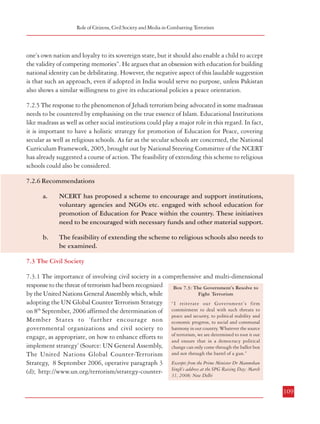 Combatting Terrorism

Role of Citizens, Civil Society and Media in Combatting Terrorism

(NCERT) has taken initiatives like organizing training programmes for teachers and teacher
education for peace as well as development of resource material. Ministry of Human Resources
Development (MHRD) has recently off-loaded its Education in Human Values Scheme to
the NCERT with the suggestion that the scheme be re-conceptualized by NCERT in line
with the priorities on Education for Peace emerging from National Curriculum Framework,
2005. The National Focus Group on Education for Peace set up by the NCERT has stated
that the fundamental principles underlying the initiatives are:

one’s own nation and loyalty to its sovereign state, but it should also enable a child to accept
the validity of competing memories”. He argues that an obsession with education for building
national identity can be debilitating. However, the negative aspect of this laudable suggestion
is that such an approach, even if adopted in India would serve no purpose, unless Pakistan
also shows a similar willingness to give its educational policies a peace orientation.

i.

schools are potential nurseries for peace since school education involves the
formative years in a person’s life during which children can be oriented to peace
rather than towards violence;

ii.

teachers can be social healers by going beyond the academic syllabi to focus on
pupil centred education in order to inculcate human values in the students;

iii.

peace skills promote academic excellence because the capacity to listen, to
cooperate with each other and to develop a positive attitude are the hallmarks of
a good student as well of a peace oriented person.

NCERT has accordingly proposed a scheme to encourage and support institutions, voluntary
agencies and NGOs etc. engaged with school education for promotion of Education for
Peace within the country. These initiatives need to be encouraged with necessary funds and
other material support.
7.2.4 Education also has a role
in creating the proper
environment for peace. As
Krishna Kumar, Director,
NCERT has pointed out in his
recent book, ‘Battle for Peace’,
“ We who live in India and
Pakistan must realize that the
politics of war and the social
mindset which supports it are
our own creations and therefore
we are the only ones who can
change them”. He suggests
that education does not merely
aim at “identification with
108

Box 7.2: Some Recommendations for Education for Peace
Suggested by the National Focus Group
• Set up peace clubs and peace libraries in schools. Make supplementary
reading materials available that promote peace values and skills.
• Co-opt the media as a stakeholder in education for peace. Newspapers
can be persuaded to run peace columns, similar to the current columns
on religion. The electronic media can be persuaded to broadcast peace
programmes tailored to the needs of education for peace in schools. In
these, there needs to be a special focus on motivating and enabling
teachers to be peace educators.
• Make provisions in schools to enable students to celebrate: (a) the
cultural and religious diversity of India, (b) Human Rights Day, (c) Day
for the Differentlyabled, (d) Girl Child Day, (e) Women’s Day, and (f)
Environment Day.
• Organise district-level peace festivals for school students, the two-fold
purpose of celebrating peace and removing
• Facilitate short-term exchanges between students from various streams
to help students overcome prejudices, regional, caste, and class barriers.

7.2.5 The response to the phenomenon of Jehadi terrorism being advocated in some madrassas
needs to be countered by emphasising on the true essence of Islam. Educational Institutions
like madrass as well as other social institutions could play a major role in this regard. In fact,
it is important to have a holistic strategy for promotion of Education for Peace, covering
secular as well as religious schools. As far as the secular schools are concerned, the National
Curriculum Framework, 2005, brought out by National Steering Committee of the NCERT
has already suggested a course of action. The feasibility of extending this scheme to religious
schools could also be considered.
7.2.6 Recommendations
a.

NCERT has proposed a scheme to encourage and support institutions,
voluntary agencies and NGOs etc. engaged with school education for
promotion of Education for Peace within the country. These initiatives
need to be encouraged with necessary funds and other material support.

b.

The feasibility of extending the scheme to religious schools also needs to
be examined.

7.3 The Civil Society
7.3.1 The importance of involving civil society in a comprehensive and multi-dimensional
response to the threat of terrorism had been recognized
Box 7.3: The Government’s Resolve to
Fight Terrorism
by the United Nations General Assembly which, while
adopting the UN Global Counter Terrorism Strategy “I reiterate our Government’s firm
on 8th September, 2006 affirmed the determination of commitment to deal with such threats to
peace and security, to political stability and
Member States to ‘further encourage non economic progress, to social and communal
governmental organizations and civil society to harmony in our country. Whatever the source
engage, as appropriate, on how to enhance efforts to of terrorism, we are determined to root it out
and ensure that in a democracy political
implement strategy’ (Source: UN General Assembly, change can only come through the ballot box
The United Nations Global Counter-Terrorism and not through the barrel of a gun.”
Strategy, 8 September 2006, operative paragraph 3 Excerpts from the Prime Minister Dr Manmohan
(d); http://www.un.org/terrorism/strategy-counter- Singh’s address at the SPG Raising Day; March
31, 2008; New Delhi
109

 