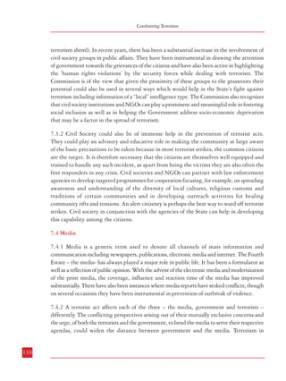 Combatting Terrorism

Role of Citizens, Civil Society and Media in Combatting Terrorism

terrorism.shtml). In recent years, there has been a substantial increase in the involvement of
civil society groups in public affairs. They have been instrumental in drawing the attention
of government towards the grievances of the citizens and have also been active in highlighting
the ‘human rights violations’ by the security forces while dealing with terrorists. The
Commission is of the view that given the proximity of these groups to the grassroots their
potential could also be used in several ways which would help in the State’s fight against
terrorism including information of a “local” intelligence type. The Commission also recognizes
that civil society institutions and NGOs can play a prominent and meaningful role in fostering
social inclusion as well as in helping the Government address socio-economic deprivation
that may be a factor in the spread of terrorism.

democratic countries shows that terrorists thrive on publicity. The media does not intend to
promote the cause of terrorism, but the nature and mandated function of the media – to
cover events, developments and issues – can be exploited by the terrorists. Thus, regardless of
the media’s intentions, the news coverage may serve the expectations of the terrorists. It
should be recognised that even terrorists have a craving for publicity, and the media should
not unwittingly help the terrorists in their designs. Government has its own expectations, it
wants the media to depend on the official version. Government therefore wants the media to
be cooperative and keep the national interests or security concerns uppermost. In fact, when
it comes to acts of terrorism, both the media and the government have a common interest in
protecting people and democracy. But their perspectives and positions defined by their
functions and responsibilities could lead to different and sometimes conflicting stands. Therefore,
it is necessary that government should work towards harnessing the power of the mass media
as a part of its strategy to defeat terrorism. It would be necessary to have an affirmative
media policy based on:
a.
Transparency in governance.
b.
Easy access to information and sources.
c.
Advancing the media’s role as an instrument of vigilance to scrutinize and check
administrative, legal and judicial violations and excesses that endanger civil
and democratic rights in situations of conflict and terrorism.
d.
Engaging, enabling, encouraging and assisting the media to fulfil its role of
informed, fair and balanced coverage of crisis, particularly terrorism.

7.3.2 Civil Society could also be of immense help in the prevention of terrorist acts.
They could play an advisory and educative role in making the community at large aware
of the basic precautions to be taken because in most terrorist strikes, the common citizens
are the target. It is therefore necessary that the citizens are themselves well equipped and
trained to handle any such incident, as apart from being the victims they are also often the
first responders in any crisis. Civil societies and NGOs can partner with law enforcement
agencies to develop targeted programmes for cooperation focusing, for example, on spreading
awareness and understanding of the diversity of local cultures, religious customs and
traditions of certain communities and in developing outreach activities for healing
community rifts and tensions. An alert citizenry is perhaps the best way to ward off terrorist
strikes. Civil society in conjunction with the agencies of the State can help in developing
this capability among the citizens.
7.4 Media
7.4.1 Media is a generic term used to denote all channels of mass information and
communication including newspapers, publications, electronic media and internet. The Fourth
Estate – the media- has always played a major role in public life. It has been a formulator as
well as a reflection of public opinion. With the advent of the electronic media and modernization
of the print media, the coverage, influence and reaction time of the media has improved
substantially. There have also been instances where media reports have stoked conflicts; though
on several occasions they have been instrumental in prevention of outbreak of violence.
7.4.2 A terrorist act affects each of the three – the media, government and terrorists –
differently. The conflicting perspectives arising out of their mutually exclusive concerns and
the urge, of both the terrorists and the government, to bend the media to serve their respective
agendas, could widen the distance between government and the media. Terrorism in

7.4.3 Media policy should include principles of self restraint. Publishers, editors and reporters
need to be sensitized to avoid and exclude those elements of media coverage that may
unwittingly advance the agenda of terrorists. All forms of media should be encouraged to
evolve a self regulating code of conduct to ensure that publicity arising out of terrorist attacks
does not help the terrorist with their nefarious intentions.
7.4.4 The administration needs the support of the media and information professionals who
are schooled and steeped in media values and have acceptance in today’s highly competitive
media world. At present, the availability of professional media officers is limited particularly
at the field levels. This shortage of media professionals in the administration should be
addressed by:
Employing professionals from the media who can deliver on responsibilities and
at the same time transform the culture and functioning of government media
departments;

b.
110

a.

Educating information and media officials who have the potential in mediaoriented functions;

111

 