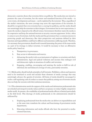 Combatting Terrorism

Role of Citizens, Civil Society and Media in Combatting Terrorism

terrorism.shtml). In recent years, there has been a substantial increase in the involvement of
civil society groups in public affairs. They have been instrumental in drawing the attention
of government towards the grievances of the citizens and have also been active in highlighting
the ‘human rights violations’ by the security forces while dealing with terrorists. The
Commission is of the view that given the proximity of these groups to the grassroots their
potential could also be used in several ways which would help in the State’s fight against
terrorism including information of a “local” intelligence type. The Commission also recognizes
that civil society institutions and NGOs can play a prominent and meaningful role in fostering
social inclusion as well as in helping the Government address socio-economic deprivation
that may be a factor in the spread of terrorism.

democratic countries shows that terrorists thrive on publicity. The media does not intend to
promote the cause of terrorism, but the nature and mandated function of the media – to
cover events, developments and issues – can be exploited by the terrorists. Thus, regardless of
the media’s intentions, the news coverage may serve the expectations of the terrorists. It
should be recognised that even terrorists have a craving for publicity, and the media should
not unwittingly help the terrorists in their designs. Government has its own expectations, it
wants the media to depend on the official version. Government therefore wants the media to
be cooperative and keep the national interests or security concerns uppermost. In fact, when
it comes to acts of terrorism, both the media and the government have a common interest in
protecting people and democracy. But their perspectives and positions defined by their
functions and responsibilities could lead to different and sometimes conflicting stands. Therefore,
it is necessary that government should work towards harnessing the power of the mass media
as a part of its strategy to defeat terrorism. It would be necessary to have an affirmative
media policy based on:
a.
Transparency in governance.
b.
Easy access to information and sources.
c.
Advancing the media’s role as an instrument of vigilance to scrutinize and check
administrative, legal and judicial violations and excesses that endanger civil
and democratic rights in situations of conflict and terrorism.
d.
Engaging, enabling, encouraging and assisting the media to fulfil its role of
informed, fair and balanced coverage of crisis, particularly terrorism.

7.3.2 Civil Society could also be of immense help in the prevention of terrorist acts.
They could play an advisory and educative role in making the community at large aware
of the basic precautions to be taken because in most terrorist strikes, the common citizens
are the target. It is therefore necessary that the citizens are themselves well equipped and
trained to handle any such incident, as apart from being the victims they are also often the
first responders in any crisis. Civil societies and NGOs can partner with law enforcement
agencies to develop targeted programmes for cooperation focusing, for example, on spreading
awareness and understanding of the diversity of local cultures, religious customs and
traditions of certain communities and in developing outreach activities for healing
community rifts and tensions. An alert citizenry is perhaps the best way to ward off terrorist
strikes. Civil society in conjunction with the agencies of the State can help in developing
this capability among the citizens.
7.4 Media
7.4.1 Media is a generic term used to denote all channels of mass information and
communication including newspapers, publications, electronic media and internet. The Fourth
Estate – the media- has always played a major role in public life. It has been a formulator as
well as a reflection of public opinion. With the advent of the electronic media and modernization
of the print media, the coverage, influence and reaction time of the media has improved
substantially. There have also been instances where media reports have stoked conflicts; though
on several occasions they have been instrumental in prevention of outbreak of violence.
7.4.2 A terrorist act affects each of the three – the media, government and terrorists –
differently. The conflicting perspectives arising out of their mutually exclusive concerns and
the urge, of both the terrorists and the government, to bend the media to serve their respective
agendas, could widen the distance between government and the media. Terrorism in

7.4.3 Media policy should include principles of self restraint. Publishers, editors and reporters
need to be sensitized to avoid and exclude those elements of media coverage that may
unwittingly advance the agenda of terrorists. All forms of media should be encouraged to
evolve a self regulating code of conduct to ensure that publicity arising out of terrorist attacks
does not help the terrorist with their nefarious intentions.
7.4.4 The administration needs the support of the media and information professionals who
are schooled and steeped in media values and have acceptance in today’s highly competitive
media world. At present, the availability of professional media officers is limited particularly
at the field levels. This shortage of media professionals in the administration should be
addressed by:
Employing professionals from the media who can deliver on responsibilities and
at the same time transform the culture and functioning of government media
departments;

b.
110

a.

Educating information and media officials who have the potential in mediaoriented functions;

111

 