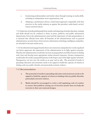 Combatting Terrorism

c.

Inculcating professionalism and media values through training in media skills,
including in independent news organizations; and

d.

Adopting a performance-driven, result-based approach comparable with best
practices in the media industry as against the prevalent cadre-based, service/
tenure-oriented culture.

7.4.5 Induction of media professionals from outside and imparting of media education, training
and skills should not be confined to those in press, publicity and public information
departments. Given the administration’s need and the importance of crisis-preparedness, it
is essential that officials from other all branches of the administration such as general
administration, security forces, forest services, information technology, intelligence and police,
are schooled to become media-savvy.
7.4.6 An informed and engaged media that is not restricted, manipulated or overly regulated
can better appreciate the imperatives of the administration in its fight against terrorism.
Thereby, the administration would also increase its preparedness and effectiveness in dealing
with crisis and develop more appropriate media-oriented responses. Greater transparency
would make the media a purposeful partner in the larger cause of the fight against terrorism.
Transparency can win over the media as an asset and an ally. The potential of media in
spreading education and awareness needs to be tapped to build the capacity of citizens in
dealing with any public disorder and particularly terrorist violence.
7.4.7 Recommendations
a.

The potential of media in spreading education and awareness needs to be
tapped to build the capacity of citizens in dealing with any public disorder,
particularly terrorist violence.

b.

Media should be encouraged to evolve a self regulating code of conduct
to ensure that publicity arising out of terrorist attacks does not help the
terrorist in their anti-national designs.

CONCLUSION

Development, stability, good governance and the rule of law are inextricably linked and any
threat to peace poses an obstacle to the objective of sustainable development of the country.
Terrorism not only subverts the political and social climate but also threatens the economic
stability of the country, undermines democracy and even deprives ordinary citizens of their
fundamental rights, including their right to life.
Terrorists do not belong to any religion or faith or community. Terrorism is an attack on
democracy and the civilized society by a violent few who resort to targeted killing of innocent
citizens in pursuit of their evil designs. In some respects, terrorism is more damaging than an
act of war against the nation because terror acts often target innocent civilians – apart from
the symbols of the State – terrorists have targetted women and children in public parks,
commuters during rush hours on suburban trains, shoppers in a crowded market, community
gatherings on religious occasions. Furthermore, terrorism today has acquired newer and more
dangerous dimensions threatening international peace and stability worldwide with the use
by terrorist groups of modern communication systems, and state-of-the-art technology
combined with global linkages with organized crime, drug trafficking, counterfeit currency
and money laundering. That is why international cooperation is essential in the fight against
terror. India has been one of the worst victims of terrorism but our society has shown tremendous
spirit and resilience in the wake of repeated and wanton terrorist attacks by maintaining
communal harmony and social amity. It is time however for the nation to gear itself to
counter terror in a more coherent and proactive manner and not rely on the patience of its
citizens to outlast and defeat terrorists and their supporters.
The anti-terrorism strategy must recognise that terrorist acts not only ruin innocent lives, but
also divide our society, create discord among people and cause lasting damage to the fabric of
the society. Unlike ‘chemotherapy’ in cancer treatment which destroys both good and bad
cells, a strong anti-terrorism response has to be focussed and well directed against the antinational elements. In this Report on Terrorism, the Commission has made wide-ranging
recommendations for improving the capabilities of our intelligence and security agencies,
enhancing coordination among the various security agencies, and creating a new legal
framework for the prosecution of terrorist acts as well as to cut off the flow of funds to terrorist

112

113

 
