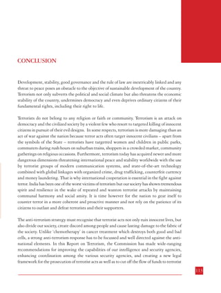 Combatting Terrorism

c.

Inculcating professionalism and media values through training in media skills,
including in independent news organizations; and

d.

Adopting a performance-driven, result-based approach comparable with best
practices in the media industry as against the prevalent cadre-based, service/
tenure-oriented culture.

7.4.5 Induction of media professionals from outside and imparting of media education, training
and skills should not be confined to those in press, publicity and public information
departments. Given the administration’s need and the importance of crisis-preparedness, it
is essential that officials from other all branches of the administration such as general
administration, security forces, forest services, information technology, intelligence and police,
are schooled to become media-savvy.
7.4.6 An informed and engaged media that is not restricted, manipulated or overly regulated
can better appreciate the imperatives of the administration in its fight against terrorism.
Thereby, the administration would also increase its preparedness and effectiveness in dealing
with crisis and develop more appropriate media-oriented responses. Greater transparency
would make the media a purposeful partner in the larger cause of the fight against terrorism.
Transparency can win over the media as an asset and an ally. The potential of media in
spreading education and awareness needs to be tapped to build the capacity of citizens in
dealing with any public disorder and particularly terrorist violence.
7.4.7 Recommendations
a.

The potential of media in spreading education and awareness needs to be
tapped to build the capacity of citizens in dealing with any public disorder,
particularly terrorist violence.

b.

Media should be encouraged to evolve a self regulating code of conduct
to ensure that publicity arising out of terrorist attacks does not help the
terrorist in their anti-national designs.

CONCLUSION

Development, stability, good governance and the rule of law are inextricably linked and any
threat to peace poses an obstacle to the objective of sustainable development of the country.
Terrorism not only subverts the political and social climate but also threatens the economic
stability of the country, undermines democracy and even deprives ordinary citizens of their
fundamental rights, including their right to life.
Terrorists do not belong to any religion or faith or community. Terrorism is an attack on
democracy and the civilized society by a violent few who resort to targeted killing of innocent
citizens in pursuit of their evil designs. In some respects, terrorism is more damaging than an
act of war against the nation because terror acts often target innocent civilians – apart from
the symbols of the State – terrorists have targetted women and children in public parks,
commuters during rush hours on suburban trains, shoppers in a crowded market, community
gatherings on religious occasions. Furthermore, terrorism today has acquired newer and more
dangerous dimensions threatening international peace and stability worldwide with the use
by terrorist groups of modern communication systems, and state-of-the-art technology
combined with global linkages with organized crime, drug trafficking, counterfeit currency
and money laundering. That is why international cooperation is essential in the fight against
terror. India has been one of the worst victims of terrorism but our society has shown tremendous
spirit and resilience in the wake of repeated and wanton terrorist attacks by maintaining
communal harmony and social amity. It is time however for the nation to gear itself to
counter terror in a more coherent and proactive manner and not rely on the patience of its
citizens to outlast and defeat terrorists and their supporters.
The anti-terrorism strategy must recognise that terrorist acts not only ruin innocent lives, but
also divide our society, create discord among people and cause lasting damage to the fabric of
the society. Unlike ‘chemotherapy’ in cancer treatment which destroys both good and bad
cells, a strong anti-terrorism response has to be focussed and well directed against the antinational elements. In this Report on Terrorism, the Commission has made wide-ranging
recommendations for improving the capabilities of our intelligence and security agencies,
enhancing coordination among the various security agencies, and creating a new legal
framework for the prosecution of terrorist acts as well as to cut off the flow of funds to terrorist

112

113

 