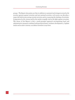 Combatting Terrorism

groups. The Report also points out that in addition to sustained and stringent action by the
security agencies against terrorists and anti-national activities, civil society can also play a
major role both in preventing terrorist activities and in countering the ideology of terrorism.
Cooperation by the citizens and by the media is equally vital in the fight against terrorism.
The thrust of the Report is that a multi-pronged approach encompassing legal and
administrative measures combined with good governance, inclusive development, a vigilant
media and an alert citizenry can defeat terrorism in any form.

SUMMARY OF RECOMMENDATIONS
1.

2.

3.

114

(Para 4.1.6.9) Need for a Comprehensive Anti Terrorist Legislation
a.
A comprehensive and effective legal framework to deal with all aspects of
terrorism needs to be enacted. The law should have adequate safeguards
to prevent its misuse. The legal provisions to deal with terrorism could be
incorporated in a separate chapter in the National Security Act, 1980.
(Para 4.2.9) Definition of Terrorism
a.
There is need to define more clearly those criminal acts which can be
construed as being terrorist in nature. The salient features of this definition
should inter alia include the following:
i.
use of firearms, explosives or any other lethal substance to cause or
likely to cause damage to life and property and essential
infrastructure including installations/establishments having military
significance.
ii.
assassination of (including attempt thereof) public functionaries.
The intent should be to threaten the integrity, security and
sovereignty of India or overawe public functionaries or to terrorise
people or sections of people.
iii. Detention of any person or threat to kill or injure any person to
force the government to act or abstain from acting in a particular
manner.
iv.
Providing/facilitating material support, including finances, for the
aforesaid activities.
v.
Commission of certain acts or possession of certain arms etc. by
members or supporters of terrorist organizations which cause or
are likely to cause loss of life, injury to a person or damage to any
property.
(Para 4.3.8) Bail Provisions
a.
Regarding grant of bail, the law should provide that:
i.
Notwithstanding anything contained in the Code, no person
accused of an offence punishable under this Act shall, if in custody,
be released on bail or on his own bond unless the Court gives the
Public Prosecutor an opportunity of being heard;
ii.
Where the Public Prosecutor opposes the bail application of accused
to release on bail, no person accused of an offence punishable under
115

 