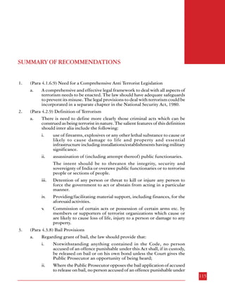 Combatting Terrorism

groups. The Report also points out that in addition to sustained and stringent action by the
security agencies against terrorists and anti-national activities, civil society can also play a
major role both in preventing terrorist activities and in countering the ideology of terrorism.
Cooperation by the citizens and by the media is equally vital in the fight against terrorism.
The thrust of the Report is that a multi-pronged approach encompassing legal and
administrative measures combined with good governance, inclusive development, a vigilant
media and an alert citizenry can defeat terrorism in any form.

SUMMARY OF RECOMMENDATIONS
1.

2.

3.

114

(Para 4.1.6.9) Need for a Comprehensive Anti Terrorist Legislation
a.
A comprehensive and effective legal framework to deal with all aspects of
terrorism needs to be enacted. The law should have adequate safeguards
to prevent its misuse. The legal provisions to deal with terrorism could be
incorporated in a separate chapter in the National Security Act, 1980.
(Para 4.2.9) Definition of Terrorism
a.
There is need to define more clearly those criminal acts which can be
construed as being terrorist in nature. The salient features of this definition
should inter alia include the following:
i.
use of firearms, explosives or any other lethal substance to cause or
likely to cause damage to life and property and essential
infrastructure including installations/establishments having military
significance.
ii.
assassination of (including attempt thereof) public functionaries.
The intent should be to threaten the integrity, security and
sovereignty of India or overawe public functionaries or to terrorise
people or sections of people.
iii. Detention of any person or threat to kill or injure any person to
force the government to act or abstain from acting in a particular
manner.
iv.
Providing/facilitating material support, including finances, for the
aforesaid activities.
v.
Commission of certain acts or possession of certain arms etc. by
members or supporters of terrorist organizations which cause or
are likely to cause loss of life, injury to a person or damage to any
property.
(Para 4.3.8) Bail Provisions
a.
Regarding grant of bail, the law should provide that:
i.
Notwithstanding anything contained in the Code, no person
accused of an offence punishable under this Act shall, if in custody,
be released on bail or on his own bond unless the Court gives the
Public Prosecutor an opportunity of being heard;
ii.
Where the Public Prosecutor opposes the bail application of accused
to release on bail, no person accused of an offence punishable under
115

 
