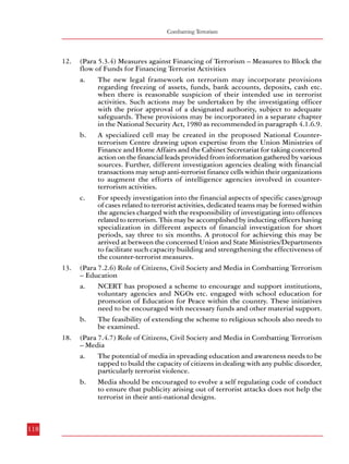 Combatting Terrorism

12.

13.

18.

118

(Para 5.3.4) Measures against Financing of Terrorism – Measures to Block the
flow of Funds for Financing Terrorist Activities
a.
The new legal framework on terrorism may incorporate provisions
regarding freezing of assets, funds, bank accounts, deposits, cash etc.
when there is reasonable suspicion of their intended use in terrorist
activities. Such actions may be undertaken by the investigating officer
with the prior approval of a designated authority, subject to adequate
safeguards. These provisions may be incorporated in a separate chapter
in the National Security Act, 1980 as recommended in paragraph 4.1.6.9.
b.
A specialized cell may be created in the proposed National Counterterrorism Centre drawing upon expertise from the Union Ministries of
Finance and Home Affairs and the Cabinet Secretariat for taking concerted
action on the financial leads provided from information gathered by various
sources. Further, different investigation agencies dealing with financial
transactions may setup anti-terrorist finance cells within their organizations
to augment the efforts of intelligence agencies involved in counterterrorism activities.
c.
For speedy investigation into the financial aspects of specific cases/group
of cases related to terrorist activities, dedicated teams may be formed within
the agencies charged with the responsibility of investigating into offences
related to terrorism. This may be accomplished by inducting officers having
specialization in different aspects of financial investigation for short
periods, say three to six months. A protocol for achieving this may be
arrived at between the concerned Union and State Ministries/Departments
to facilitate such capacity building and strengthening the effectiveness of
the counter-terrorist measures.
(Para 7.2.6) Role of Citizens, Civil Society and Media in Combatting Terrorism
– Education
a.
NCERT has proposed a scheme to encourage and support institutions,
voluntary agencies and NGOs etc. engaged with school education for
promotion of Education for Peace within the country. These initiatives
need to be encouraged with necessary funds and other material support.
b.
The feasibility of extending the scheme to religious schools also needs to
be examined.
(Para 7.4.7) Role of Citizens, Civil Society and Media in Combatting Terrorism
– Media
a.
The potential of media in spreading education and awareness needs to be
tapped to build the capacity of citizens in dealing with any public disorder,
particularly terrorist violence.
b.
Media should be encouraged to evolve a self regulating code of conduct
to ensure that publicity arising out of terrorist attacks does not help the
terrorist in their anti-national designs.

Summary of Recommendations

Annexure-I
Recommendations made at ‘National Workshop on Public Order’
March 11th-12th, 2006
Sardar Vallabhbhai Patel National Police Academy, Hyderabad
I. Organised Violence, Terrorism & Extremism: Role of the State and Reforms
• A national forum should be set up for formulation of policy and strategy for dealing
with terrorism.
• A stable, comprehensive, all India anti-terrorist legislation, having adequate
safeguards against abuse, must be put in place.
• While terrorist violence has to be effectively dealt with by the security forces, people’s
grievances – genuine and perceived – which get exploited, have to be redressed by
concerned agencies with a sense of urgency.
• A stable, effective and responsive administration is an antidote to terrorism.
• For effectively dealing with violence, outdated laws (eg., The Explosive Act),
containing irrelevant provisions resulting in delay in investigation and prosecution
of offenders, must be amended.
• Developmental activities should be planned and executed with due regard to
problems of displacement of people, resettlement etc., so that violent eruption of
conflicts on such issues can be avoided.
• For tackling the root causes of Left Wing Extremism, relevant socio-economic issues
such as land reforms, alienation of tribals from forest land etc. should be addressed
and relevant laws must be strictly enforced.
• An all-India legislation should be enacted for tackling the growing menace of
organised crime.
• Terrorism has to be fought by the security forces with the cooperation of the people.
Appropriate sensitisation training should be given to security forces for avoiding
alienation of the people and for enlisting their cooperation.

119

 