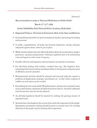 Combatting Terrorism

12.

13.

18.

118

(Para 5.3.4) Measures against Financing of Terrorism – Measures to Block the
flow of Funds for Financing Terrorist Activities
a.
The new legal framework on terrorism may incorporate provisions
regarding freezing of assets, funds, bank accounts, deposits, cash etc.
when there is reasonable suspicion of their intended use in terrorist
activities. Such actions may be undertaken by the investigating officer
with the prior approval of a designated authority, subject to adequate
safeguards. These provisions may be incorporated in a separate chapter
in the National Security Act, 1980 as recommended in paragraph 4.1.6.9.
b.
A specialized cell may be created in the proposed National Counterterrorism Centre drawing upon expertise from the Union Ministries of
Finance and Home Affairs and the Cabinet Secretariat for taking concerted
action on the financial leads provided from information gathered by various
sources. Further, different investigation agencies dealing with financial
transactions may setup anti-terrorist finance cells within their organizations
to augment the efforts of intelligence agencies involved in counterterrorism activities.
c.
For speedy investigation into the financial aspects of specific cases/group
of cases related to terrorist activities, dedicated teams may be formed within
the agencies charged with the responsibility of investigating into offences
related to terrorism. This may be accomplished by inducting officers having
specialization in different aspects of financial investigation for short
periods, say three to six months. A protocol for achieving this may be
arrived at between the concerned Union and State Ministries/Departments
to facilitate such capacity building and strengthening the effectiveness of
the counter-terrorist measures.
(Para 7.2.6) Role of Citizens, Civil Society and Media in Combatting Terrorism
– Education
a.
NCERT has proposed a scheme to encourage and support institutions,
voluntary agencies and NGOs etc. engaged with school education for
promotion of Education for Peace within the country. These initiatives
need to be encouraged with necessary funds and other material support.
b.
The feasibility of extending the scheme to religious schools also needs to
be examined.
(Para 7.4.7) Role of Citizens, Civil Society and Media in Combatting Terrorism
– Media
a.
The potential of media in spreading education and awareness needs to be
tapped to build the capacity of citizens in dealing with any public disorder,
particularly terrorist violence.
b.
Media should be encouraged to evolve a self regulating code of conduct
to ensure that publicity arising out of terrorist attacks does not help the
terrorist in their anti-national designs.

Summary of Recommendations

Annexure-I
Recommendations made at ‘National Workshop on Public Order’
March 11th-12th, 2006
Sardar Vallabhbhai Patel National Police Academy, Hyderabad
I. Organised Violence, Terrorism & Extremism: Role of the State and Reforms
• A national forum should be set up for formulation of policy and strategy for dealing
with terrorism.
• A stable, comprehensive, all India anti-terrorist legislation, having adequate
safeguards against abuse, must be put in place.
• While terrorist violence has to be effectively dealt with by the security forces, people’s
grievances – genuine and perceived – which get exploited, have to be redressed by
concerned agencies with a sense of urgency.
• A stable, effective and responsive administration is an antidote to terrorism.
• For effectively dealing with violence, outdated laws (eg., The Explosive Act),
containing irrelevant provisions resulting in delay in investigation and prosecution
of offenders, must be amended.
• Developmental activities should be planned and executed with due regard to
problems of displacement of people, resettlement etc., so that violent eruption of
conflicts on such issues can be avoided.
• For tackling the root causes of Left Wing Extremism, relevant socio-economic issues
such as land reforms, alienation of tribals from forest land etc. should be addressed
and relevant laws must be strictly enforced.
• An all-India legislation should be enacted for tackling the growing menace of
organised crime.
• Terrorism has to be fought by the security forces with the cooperation of the people.
Appropriate sensitisation training should be given to security forces for avoiding
alienation of the people and for enlisting their cooperation.

119

 