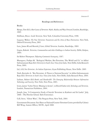 Readings and Referrences

Combatting Terrorism

Annexure-II

Readings and References
Books
Bjorgo, Tore (Ed.), Root Causes of Terrorism: Myths, Reality and Ways Forward, London, Routledge,
2005
Hoffman, Bruce. Inside Terrorism, New York, Columbia University Press, 1998.
Laqueur, Walter. The New Terrorism: Fanaticism and the Arms of Mass Destruction, New York,
Oxford University Press, 2001
Lutz, James M and Brenda J. Lutz, Global Terrorism, London, Routledge, 2004
Gupta, Rakesh. Terrorism, Communalism and other Challenges to Indian Security, Delhi, Kalpaz,
2004.
Sir Robert Thompson. Defeating Communist Insurgency, 1967.
Bharagava, Pushpa M. “Biological Warfare, Bio-Terrorism, The World and Us” in Adluri
Subramanyam Raju (Ed.) Terrorism in South Asia: Views from India, New Delhi, India Research
Press, 2004.

Annexure-II Contd.

Articles
Akcam, Bahadir K. and Victor Asal, “The Dynamics of Ethnic Terrorism”, Available at:
http://www.albany.edu/cpr/sds/conf2005/proceed/papers/AKCAM225.pdf
Bjornehed, Emma. “Nacro-Terrorism: The Merger of the War on Drugs and the War on
Terror” Global Crime, Vol.6, No. 3&4, August-November, 2004. pp. 305-06
Byman, Daniel. “The Logic of Ethnic Terrorism,” Studies in Conflict and Terrorism, Vol.21,
No.2, (April-June 1998), pp. 149-169
Dandurand, Yvon and Vivienne Chin, “Links Between Terrorism and Other Forms of Crime”
A report submitted to “ Foreign Affairs Canada and The United Nations Office on Drugs
and Crime, April 2004, Available at:
http://www.icclr.law.ubc.ca/Publications/Reports/TNOC_Links_Study_Report.pdf
“Drug trafficking and the case study in nacro-terrorism” Available at:
http://www.geocities.com/dcsp2005/essay/drug_trafficking_in_case_nacro-terrorism.pdf
Lefebvre, Stephane. “Perspectives On Ethno-Nationalist/Separatist Terrorism” Conflict Studies
Research Centre, England, Available at http://www.defac.ac.uk/colleges/csrc/documentlistings/special/M29-SL.pdf

Lal, A K Neo-Terrorism: An Indian Experience, Gyan Publishing House, New Delhi. 2005
Nath, Ravinder A. “Bio-Terrorism: A Threat to National Security” in Adluri Subramanyam
Raju (Ed.) Terrorism in South Asia: Views from India, New Delhi, India Research Press, 2004.
Latham, Robert (Ed) Bombs and Bandwidth: The Emerging Relationship Between Information
Technology and Security, New York, New Press, 2003.
Lewis, James “Cyber Terror: Missing in Action”, in David Clarke (ed), Technology and Terrorism,
London, Transaction Publishers, 2004.
Joseph, Josy, “A Comparative Study of Suicide Terrorism in Kashmir and Sri Lanka” July,
2006 – The Fletcher School, Tufts University).
Coll, Steve, “Ghost Wars”, The Penguin Press, New York, 2004
Government Document: Fact Sheet on National Counter Terrorism Centre provided by Colonce
Bill Wing, Liaison Officer, NCTC, April 2006

120

Schmid, Alex P “Links between Terrorism and Drug Trafficking: A Case of “Nacro-terrorism”?
.
Available at: http://english.safe-democracy.org/causes/links-between-terrorism-and-drugtrafficking-a-case-of-narcoterrorism.html
Archer, Toby “WMD” Terrorism: How Scared Should We Be?’ Finnish Institute of
International Affairs, May 2005, Available at: http://www.upi-fiia.fi/
document.php?DOC_ID=31
Carus, W Seth “Defining Weapons of Mass Destruction”, Centre for the Study of Weapons
.
of Mass Destruction, National Defence University, Washington, Available at http://
www.ndu.edu/WMDCenter/docUploaded//OP4Carus.pdf
Chyba, Christopher F. and Alex L. Greninger, “Biotechnology and Bioterrorism: An
Unprecedented World”, Survival, Vol.46, No.2, Summer 2004, Pp.143-162.
Phillips, Michael B. “Bioterrorism: A Brief History” Department of Internal Medicine, Mayo
Clinic. Available at: http://dcmsonline.org/jax-medicine/2005journals/bioterrorism/
bioterrorism_history.pdf

121

 