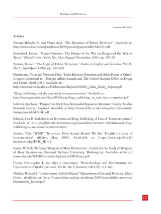 Readings and Referrences

Combatting Terrorism

Annexure-II

Readings and References
Books
Bjorgo, Tore (Ed.), Root Causes of Terrorism: Myths, Reality and Ways Forward, London, Routledge,
2005
Hoffman, Bruce. Inside Terrorism, New York, Columbia University Press, 1998.
Laqueur, Walter. The New Terrorism: Fanaticism and the Arms of Mass Destruction, New York,
Oxford University Press, 2001
Lutz, James M and Brenda J. Lutz, Global Terrorism, London, Routledge, 2004
Gupta, Rakesh. Terrorism, Communalism and other Challenges to Indian Security, Delhi, Kalpaz,
2004.
Sir Robert Thompson. Defeating Communist Insurgency, 1967.
Bharagava, Pushpa M. “Biological Warfare, Bio-Terrorism, The World and Us” in Adluri
Subramanyam Raju (Ed.) Terrorism in South Asia: Views from India, New Delhi, India Research
Press, 2004.

Annexure-II Contd.

Articles
Akcam, Bahadir K. and Victor Asal, “The Dynamics of Ethnic Terrorism”, Available at:
http://www.albany.edu/cpr/sds/conf2005/proceed/papers/AKCAM225.pdf
Bjornehed, Emma. “Nacro-Terrorism: The Merger of the War on Drugs and the War on
Terror” Global Crime, Vol.6, No. 3&4, August-November, 2004. pp. 305-06
Byman, Daniel. “The Logic of Ethnic Terrorism,” Studies in Conflict and Terrorism, Vol.21,
No.2, (April-June 1998), pp. 149-169
Dandurand, Yvon and Vivienne Chin, “Links Between Terrorism and Other Forms of Crime”
A report submitted to “ Foreign Affairs Canada and The United Nations Office on Drugs
and Crime, April 2004, Available at:
http://www.icclr.law.ubc.ca/Publications/Reports/TNOC_Links_Study_Report.pdf
“Drug trafficking and the case study in nacro-terrorism” Available at:
http://www.geocities.com/dcsp2005/essay/drug_trafficking_in_case_nacro-terrorism.pdf
Lefebvre, Stephane. “Perspectives On Ethno-Nationalist/Separatist Terrorism” Conflict Studies
Research Centre, England, Available at http://www.defac.ac.uk/colleges/csrc/documentlistings/special/M29-SL.pdf

Lal, A K Neo-Terrorism: An Indian Experience, Gyan Publishing House, New Delhi. 2005
Nath, Ravinder A. “Bio-Terrorism: A Threat to National Security” in Adluri Subramanyam
Raju (Ed.) Terrorism in South Asia: Views from India, New Delhi, India Research Press, 2004.
Latham, Robert (Ed) Bombs and Bandwidth: The Emerging Relationship Between Information
Technology and Security, New York, New Press, 2003.
Lewis, James “Cyber Terror: Missing in Action”, in David Clarke (ed), Technology and Terrorism,
London, Transaction Publishers, 2004.
Joseph, Josy, “A Comparative Study of Suicide Terrorism in Kashmir and Sri Lanka” July,
2006 – The Fletcher School, Tufts University).
Coll, Steve, “Ghost Wars”, The Penguin Press, New York, 2004
Government Document: Fact Sheet on National Counter Terrorism Centre provided by Colonce
Bill Wing, Liaison Officer, NCTC, April 2006

120

Schmid, Alex P “Links between Terrorism and Drug Trafficking: A Case of “Nacro-terrorism”?
.
Available at: http://english.safe-democracy.org/causes/links-between-terrorism-and-drugtrafficking-a-case-of-narcoterrorism.html
Archer, Toby “WMD” Terrorism: How Scared Should We Be?’ Finnish Institute of
International Affairs, May 2005, Available at: http://www.upi-fiia.fi/
document.php?DOC_ID=31
Carus, W Seth “Defining Weapons of Mass Destruction”, Centre for the Study of Weapons
.
of Mass Destruction, National Defence University, Washington, Available at http://
www.ndu.edu/WMDCenter/docUploaded//OP4Carus.pdf
Chyba, Christopher F. and Alex L. Greninger, “Biotechnology and Bioterrorism: An
Unprecedented World”, Survival, Vol.46, No.2, Summer 2004, Pp.143-162.
Phillips, Michael B. “Bioterrorism: A Brief History” Department of Internal Medicine, Mayo
Clinic. Available at: http://dcmsonline.org/jax-medicine/2005journals/bioterrorism/
bioterrorism_history.pdf

121

 