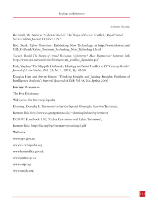Readings and Referrences

Combatting Terrorism

Annexure-II Contd.

Annexure-II Contd.

Klietmann, Wolfgang F. and Kathryn L. Ruoff, “Bioterrorism: Implications for the Clinical
Microbiologist” Clinical Microbiology Reviews, Vol.14, No.2, April 2001, Pp.364-381

Rathmell, Dr. Andrew. “Cyber-terrorism: The Shape of Future Conflict,” Royal United
Service Institute Journal. October, 1997.

“Introduction to Biological Weapons”, Federation of American Scientists, Available at:
http://www.fas.org/biosecurity/resource/bioweapons.htm

Rod, Stark, Cyber Terrorism: Rethinking New Technology, at http://www.infowar.com/
MIL_C4I/stark/ Cyber_Terrorism_Rethinking_New_Technology1.html

Schwarts, Daniel M. “Environmental Terrorism: Analyzing the Concept” Journal of Peace
Research, Vol.35, No. 4, 1998, Pp.483-496.

Tucker, David The Future of Armed Resistance: Cyberterror? Mass Destruction? Internet link
http://www.nps.navy.mil/ctiw/files/substate_conflict_dynamics.pdf

Taylor, Francis X. “Bioterrorism and Homeland Security” U.S. Department of State, Atlanta.
Available at: http://www.state.gov/documents/organization/25082.pdf

Dale, Stephen “The Mappilla Outbreaks: Ideology and Social Conflict in 19th Century Kerala”
Journal of Asian Studies, (Vol. 35, No.1, 1975), Pp. 85-98.

Uzzamman, Rasheed “WMD Terrorism in South Asia: Trends and Implications”, Available
at: http://www.sam.gov.tr/perceptions/Volume7/September-November2002/
Perception_RashedUzZaman.pdf

Douglas Hart and Steven Simon: “Thinking Straight and Jacking Straight: Problems of
Intelligence Analysis”; Survival (Journal of USS) Vol 48, No. Spring 2006
Internet Resources

Putting the Tea back into Cyber Terrorism, BlackHat Briefings, Internet link https://
www.blackhat.com/presentations/bh-usa-03/bh-us-03-sensepost/bh-us-03-sensepostpaper.pdf

The Free Dictionary

Denning, Dorothy E. Is Cyber Terrorism Coming?, Internet link http://www.marshall.org/pdf/
materials/58.pdf

Denning, Dorothy E. Testimony before the Special Oversight Panel on Terrorism,

Wikipedia: the free encyclopedia

Internet link http://www.cs.georgetown.edu/~denning/infosec/cyberterror
Flemming, Peter and Michael Stohi, “Myths and Realities of Cyberterrorism”, Available at:
h t t p : / / w w w. c o m m . u c s b . e d u / R e s e a r c h / M y t h s % 2 0 a n d % 2 0 R e a l i t i e s % 2 0
of%20Cyberterrorism.pdf

DCSINT Handbook 1.02, “Cyber Operations and Cyber Terrorism”,

Gordon, Sarah and Richard Ford, Cyberterrorism?, Internet link http://www.symantec.com/
avcenter/reference/cyberterrorism.pdf

Websites

Juhnke, Deborah H. Cyber Terrorism or Cyber Crime? Internet link http://www.forensics.com/
pdf/Cyber.pdf

Internet link: http://fas.org/irp/threat/terrorism/sup2.pdf

www.aph.gov.au
www.en.wikipedia.org

Mitliaga, Varvara Cyber-Terrorism: A Call for Governmental Action?, Internet link http://
w w w. b i l e t a . a c . u k / D o c u m e n t % 2 0 L i b r a r y / 1 / C y b e r - Te r r o r i s m % 2 0 %20A%20Call%20for%20Governmental%20Action.pdf

www.homeoffice.gov.uk

Pollitt, Mark M. Cyberterrorism: Fact or Fancy? Internet link http://www.cs.georgetown.edu/
~denning/infosec/pollitt.html

www.satp.org

www.justice.gc.ca

www.unodc.org

Prichard, Janet J. and Laurie E. MacDonald, Cyber Terrorism: A Study of the Extent of Coverage
in Computer Security Textbooks, Internet link http://jite.org/documents/Vol3/v3p279-289-150.pdf

122

123

 