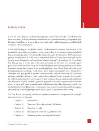 LeT
LOC
LTTE
LWE
MCC
MLA
MOS
MP
NATO
NBC
NHRC
POK
POTA
PWG
RAW
SIMI
SVPNPA
TADA
UK
ULPA
ULPAA
UN
US
USA
USSR
WMD

Laskar-e-Tayyaba
Line of Control
Liberation Tigers of Tamil Eelam
Left Wing Extremism
Maoist Communist Centre
Member of Legislative Assembly
Minister of State
Member of Parliament
North Atlantic Treaty Organisation
Nuclear Biological and Chemical
National Human Rights Commission
Pakistan Occupied Kashmir
Prevention of Terrorism Act
People’s War Group
Research and Analysis Wing
Students’ Islamic Movement of India
Sardar Vallabhbhai Patel National Police Academy
Terrorist and Disruptive Activities (Prevention) Act
United Kingdom
Unlawful Activities (Prevention) Act
Unlawful Activities (Prevention) Amendment Act
United Nations
United States
United States of America
Union of Soviet Socialist Republics
Weapons of Mass Destruction

1

INTRODUCTION

1.1 In its Third Report, on “Crisis Management”, the Commission had stated that crisis
situations caused by hostile elements like terrorists and extremists involving taking of hostages,
hijacking of airplanes or severely disrupting public order and administration would be dealt
with in its subsequent reports.
1.2 In its Fifth Report, on “Public Order”, the Commission observed that in view of the
growing incidence of terrorist violence in the country there is an emerging consensus in India
that a strong legal framework should be created to deal with terrorism. The Commission
pointed out that there is a “felt need to strengthen the hands of security forces in the fight against
terrorism even as human rights and constitutional values are protected”1. Accordingly, the Commission
had decided that it would deal with issues pertaining to terrorism in a separate report
particularly since terrorism today has transcended pure crisis management or public order
issues and is enmeshed in an intricate web of organized crime, illegal financial transfers and
trafficking in arms and drugs, which poses a grave threat to national security. The existence
of sleeper cells, the spread of modern communications and the increasing use of modern
weapons, technology and tactics have enabled the merchants of terror to spread their tentacles
far and wide subjecting the entire country to their nefarious designs. A multi-cultural, liberal
and democratic country like India, given its geopolitical situation, is particularly vulnerable
to acts of terror with statistics showing that Indians have suffered the maximum casualties at
the hands of terrorists. The menace of terrorism is thus an unprecedented threat which requires
extraordinary and multi-pronged action by all organs of government and society.
1.3 This Report on capacity building to combat terrorism has been prepared accordingly
and comprises seven chapters:
Chapter 1 :

Introduction

Chapter 2 :

Terrorism - Types, Genesis and Definition

Chapter 3 :

Terrorism in India

Chapter 4 :

Dealing with Terrorism: Legal Framework

Chapter 5 :

Measures against Financing of Terrorism

xii

1
1

Paragraph 2.2.2.6 of the Fifth Report.

 