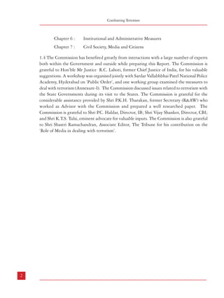 Combatting Terrorism

Chapter 6 :

Institutional and Administrative Measures

Chapter 7 :

Civil Society, Media and Citizens

1.4 The Commission has benefited greatly from interactions with a large number of experts
both within the Government and outside while preparing this Report. The Commission is
grateful to Hon’ble Mr Justice R.C. Lahoti, former Chief Justice of India, for his valuable
suggestions. A workshop was organised jointly with Sardar Vallabhbhai Patel National Police
Academy, Hyderabad on ‘Public Order’, and one working group examined the measures to
deal with terrorism (Annexure-I). The Commission discussed issues related to terrorism with
the State Governments during its visit to the States. The Commission is grateful for the
considerable assistance provided by Shri P
.K.H. Tharakan, former Secretary (R&AW) who
worked as Advisor with the Commission and prepared a well researched paper. The
Commission is grateful to Shri P.C. Haldar, Director, IB; Shri Vijay Shanker, Director, CBI;
and Shri K.T.S. Tulsi, eminent advocate for valuable inputs. The Commission is also grateful
to Shri Shastri Ramachandran, Associate Editor, The Tribune for his contribution on the
‘Role of Media in dealing with terrorism’.

TERRORISM – TYPES, GENESIS AND DEFINITION

2

2.1 History
2.1.1 Terrorism is as old as the Roman Empire and it existed in some form or the other, be it
the Zealots in Judea or the Assassins in the 11th to 13th century with religion being a strong
motivating factor behind terrorist activities until the French Revolution. In fact, the term
“terrorism” originated from the Reign of Terror (Regime de la Terreur) of 1793-94.
2.1.2 Following the Second World War, there was a shift in the nature and locale of terrorist
activities around the world. The focus of terrorist activities shifted from Europe to the Middle
East, Africa and Asia with the emergence of various nationalistic and anti-colonial groups in
these regions, notably in Israel, Kenya, Cyprus, Algeria, Palestine and Malaya. The first
major act of terror, considered as the most deadly and spectacular terrorist operation till then,
was carried out by the Jewish Irgun (then led by Menachem Begin) when the King David
Hotel in Jerusalem was bombed in July 1946, killing nearly a hundred people.
2.1.3 Left wing extremism, based on their belief that terrorism is the only strategy of
revolutionary movement for the weak in the Third World (e.g. in Malaysia, Vietnam etc.),
surfaced in Europe and elsewhere as well, especially since the late 1950s. The Red Army
Faction in West Germany (also known as the Baader-Meinhof Group), the Red Army Faction
of Japan, the Wheathermen and Black Panthers in the USA, the Tupamaros of Uruguay and
several other left-extremist terrorist groups sprang up during the 1960s in different parts of
the world, including Naxalites and Maoists in India.
2.1.4 The Irish Republican Army/IRA, traced its origin to the period around 1919-21. Its
later incarnation, known as the Provisional Irish Republican Army was formed in1969 and
has carried out extensive terrorist attacks not only in Northern Ireland but in England as
well. A historic peace settlement was arrived at through the Good Friday Agreement of 1998
between the contending Irish groups and the UK Government.
2.1.5 International terrorism today is marked by the large number of transnational terrorist
groups, mostly motivated by the Islamist fundamentalist ideology with Osama bin Laden’s
Al-Qaeda at the forefront, and the Taliban in Afghanistan as its close ally. The rapid rise

2

3

 