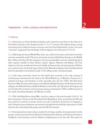 Combatting Terrorism

Chapter 6 :

Institutional and Administrative Measures

Chapter 7 :

Civil Society, Media and Citizens

1.4 The Commission has benefited greatly from interactions with a large number of experts
both within the Government and outside while preparing this Report. The Commission is
grateful to Hon’ble Mr Justice R.C. Lahoti, former Chief Justice of India, for his valuable
suggestions. A workshop was organised jointly with Sardar Vallabhbhai Patel National Police
Academy, Hyderabad on ‘Public Order’, and one working group examined the measures to
deal with terrorism (Annexure-I). The Commission discussed issues related to terrorism with
the State Governments during its visit to the States. The Commission is grateful for the
considerable assistance provided by Shri P
.K.H. Tharakan, former Secretary (R&AW) who
worked as Advisor with the Commission and prepared a well researched paper. The
Commission is grateful to Shri P.C. Haldar, Director, IB; Shri Vijay Shanker, Director, CBI;
and Shri K.T.S. Tulsi, eminent advocate for valuable inputs. The Commission is also grateful
to Shri Shastri Ramachandran, Associate Editor, The Tribune for his contribution on the
‘Role of Media in dealing with terrorism’.

TERRORISM – TYPES, GENESIS AND DEFINITION

2

2.1 History
2.1.1 Terrorism is as old as the Roman Empire and it existed in some form or the other, be it
the Zealots in Judea or the Assassins in the 11th to 13th century with religion being a strong
motivating factor behind terrorist activities until the French Revolution. In fact, the term
“terrorism” originated from the Reign of Terror (Regime de la Terreur) of 1793-94.
2.1.2 Following the Second World War, there was a shift in the nature and locale of terrorist
activities around the world. The focus of terrorist activities shifted from Europe to the Middle
East, Africa and Asia with the emergence of various nationalistic and anti-colonial groups in
these regions, notably in Israel, Kenya, Cyprus, Algeria, Palestine and Malaya. The first
major act of terror, considered as the most deadly and spectacular terrorist operation till then,
was carried out by the Jewish Irgun (then led by Menachem Begin) when the King David
Hotel in Jerusalem was bombed in July 1946, killing nearly a hundred people.
2.1.3 Left wing extremism, based on their belief that terrorism is the only strategy of
revolutionary movement for the weak in the Third World (e.g. in Malaysia, Vietnam etc.),
surfaced in Europe and elsewhere as well, especially since the late 1950s. The Red Army
Faction in West Germany (also known as the Baader-Meinhof Group), the Red Army Faction
of Japan, the Wheathermen and Black Panthers in the USA, the Tupamaros of Uruguay and
several other left-extremist terrorist groups sprang up during the 1960s in different parts of
the world, including Naxalites and Maoists in India.
2.1.4 The Irish Republican Army/IRA, traced its origin to the period around 1919-21. Its
later incarnation, known as the Provisional Irish Republican Army was formed in1969 and
has carried out extensive terrorist attacks not only in Northern Ireland but in England as
well. A historic peace settlement was arrived at through the Good Friday Agreement of 1998
between the contending Irish groups and the UK Government.
2.1.5 International terrorism today is marked by the large number of transnational terrorist
groups, mostly motivated by the Islamist fundamentalist ideology with Osama bin Laden’s
Al-Qaeda at the forefront, and the Taliban in Afghanistan as its close ally. The rapid rise

2

3

 