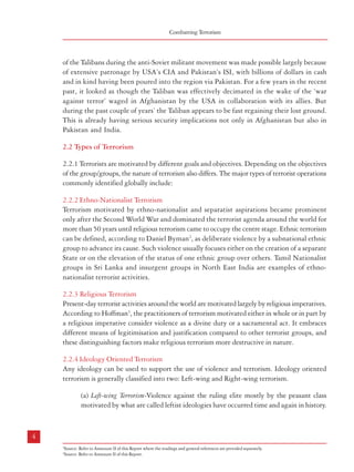 Combatting Terrorism

Terrorism – Types, Genesis and Definition

However, the ideological basis for the left and subsequent violent movements was
provided by the writings of Marx and Engels. This was supported by the writings and
speeches of later communists like Lenin and Mao Tse-tung (Mao Zedong). Leftist
ideologies believe that all the existing social relations and state structures in the capitalist
society are exploitative in character and a revolutionary change through violent means
is essential. Examples of leftist ideologies that have resorted to the use of terror are
numerous. These include; the Red Army Faction or Baader Meinhof Gang in the
former West Germany, the Red Brigades in Italy, the 17 November Movement in
Greece, the Shining Path of Peru, Peoples Revolutionary Army and the Motoneros of
Argentina. The Maoist groups in India and Nepal are the most easily identifiable
groups closer home.

of the Talibans during the anti-Soviet militant movement was made possible largely because
of extensive patronage by USA’s CIA and Pakistan’s ISI, with billions of dollars in cash
and in kind having been poured into the region via Pakistan. For a few years in the recent
past, it looked as though the Taliban was effectively decimated in the wake of the ‘war
against terror’ waged in Afghanistan by the USA in collaboration with its allies. But
during the past couple of years’ the Taliban appears to be fast regaining their lost ground.
This is already having serious security implications not only in Afghanistan but also in
Pakistan and India.
2.2 Types of Terrorism
2.2.1 Terrorists are motivated by different goals and objectives. Depending on the objectives
of the group/groups, the nature of terrorism also differs. The major types of terrorist operations
commonly identified globally include:
2.2.2 Ethno-Nationalist Terrorism
Terrorism motivated by ethno-nationalist and separatist aspirations became prominent
only after the Second World War and dominated the terrorist agenda around the world for
more than 50 years until religious terrorism came to occupy the centre stage. Ethnic terrorism
can be defined, according to Daniel Byman2, as deliberate violence by a subnational ethnic
group to advance its cause. Such violence usually focuses either on the creation of a separate
State or on the elevation of the status of one ethnic group over others. Tamil Nationalist
groups in Sri Lanka and insurgent groups in North East India are examples of ethnonationalist terrorist activities.
2.2.3 Religious Terrorism
Present-day terrorist activities around the world are motivated largely by religious imperatives.
According to Hoffman3, the practitioners of terrorism motivated either in whole or in part by
a religious imperative consider violence as a divine duty or a sacramental act. It embraces
different means of legitimisation and justification compared to other terrorist groups, and
these distinguishing factors make religious terrorism more destructive in nature.
2.2.4 Ideology Oriented Terrorism
Any ideology can be used to support the use of violence and terrorism. Ideology oriented
terrorism is generally classified into two: Left-wing and Right-wing terrorism.
(a) Left-wing Terrorism-Violence against the ruling elite mostly by the peasant class
motivated by what are called leftist ideologies have occurred time and again in history.

(b) Right-wing Terrorism- Right-wing groups generally seek to maintain the status-quo
or to return to some past situation that they feel should have been conserved. Sometimes,
groups espousing rightist ideologies might assume ethnic/racist character too. They
may force the government to acquire a territory or to intervene to protect the rights of
an ‘oppressed’ minority in a neighboring country (i.e : the Nazi Party in Germany).
Violence against migrant communities also comes under this category of terrorist
violence. It is to be noted here that religion can play a supportive role to rightist
violence. Examples of these are: Nazism in Germany, Fascists in Italy, white supremacy
movements in the US known as Ku Klux Klan (KKK), the Green Jackets of Denmark
in the 1980s etc.
2.2.5 State-sponsored Terrorism
2.2.5.1 State-sponsored terrorism or warfare by proxy is as old as the history of military
conflict. Walter Laqueur notes that such established practices existed in ancient times; in the
Oriental empires, in Rome and Byzantium, in Asia and Europe.4 However, state-sponsored
terrorism on a massive scale reappeared in international politics in the 1960s and 1970s, and
today along with religious terrorism, state-sponsored terrorism has considerably altered the
nature of terrorist activities around the world.
2.2.5.2 In recent times, some countries have embraced terrorism as a deliberate instrument of
foreign policy. One distinction of state sponsored terrorism from other forms of terrorist activity
is that it is initiated to obtain certain clearly defined foreign policy objectives rather than
grabbing media attention or targeting the potential audience. Given this character, it operates
under fewer constraints and causes greater casualty on the target (Hoffman, 1998). In a costbenefit analysis, state-sponsored terrorism is the most effective means of terrorism from the
perspective of the perpetrator.

4

5
2

Source: Refer to Annexure II of this Report where the readings and general references are provided separately.
3
Source: Refer to Annexure II of this Report.

4

Source: Refer to Annexure II of this Report.

 