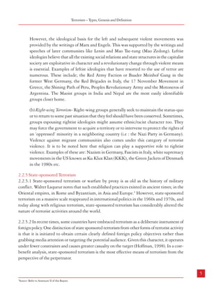 Combatting Terrorism

Terrorism – Types, Genesis and Definition

However, the ideological basis for the left and subsequent violent movements was
provided by the writings of Marx and Engels. This was supported by the writings and
speeches of later communists like Lenin and Mao Tse-tung (Mao Zedong). Leftist
ideologies believe that all the existing social relations and state structures in the capitalist
society are exploitative in character and a revolutionary change through violent means
is essential. Examples of leftist ideologies that have resorted to the use of terror are
numerous. These include; the Red Army Faction or Baader Meinhof Gang in the
former West Germany, the Red Brigades in Italy, the 17 November Movement in
Greece, the Shining Path of Peru, Peoples Revolutionary Army and the Motoneros of
Argentina. The Maoist groups in India and Nepal are the most easily identifiable
groups closer home.

of the Talibans during the anti-Soviet militant movement was made possible largely because
of extensive patronage by USA’s CIA and Pakistan’s ISI, with billions of dollars in cash
and in kind having been poured into the region via Pakistan. For a few years in the recent
past, it looked as though the Taliban was effectively decimated in the wake of the ‘war
against terror’ waged in Afghanistan by the USA in collaboration with its allies. But
during the past couple of years’ the Taliban appears to be fast regaining their lost ground.
This is already having serious security implications not only in Afghanistan but also in
Pakistan and India.
2.2 Types of Terrorism
2.2.1 Terrorists are motivated by different goals and objectives. Depending on the objectives
of the group/groups, the nature of terrorism also differs. The major types of terrorist operations
commonly identified globally include:
2.2.2 Ethno-Nationalist Terrorism
Terrorism motivated by ethno-nationalist and separatist aspirations became prominent
only after the Second World War and dominated the terrorist agenda around the world for
more than 50 years until religious terrorism came to occupy the centre stage. Ethnic terrorism
can be defined, according to Daniel Byman2, as deliberate violence by a subnational ethnic
group to advance its cause. Such violence usually focuses either on the creation of a separate
State or on the elevation of the status of one ethnic group over others. Tamil Nationalist
groups in Sri Lanka and insurgent groups in North East India are examples of ethnonationalist terrorist activities.
2.2.3 Religious Terrorism
Present-day terrorist activities around the world are motivated largely by religious imperatives.
According to Hoffman3, the practitioners of terrorism motivated either in whole or in part by
a religious imperative consider violence as a divine duty or a sacramental act. It embraces
different means of legitimisation and justification compared to other terrorist groups, and
these distinguishing factors make religious terrorism more destructive in nature.
2.2.4 Ideology Oriented Terrorism
Any ideology can be used to support the use of violence and terrorism. Ideology oriented
terrorism is generally classified into two: Left-wing and Right-wing terrorism.
(a) Left-wing Terrorism-Violence against the ruling elite mostly by the peasant class
motivated by what are called leftist ideologies have occurred time and again in history.

(b) Right-wing Terrorism- Right-wing groups generally seek to maintain the status-quo
or to return to some past situation that they feel should have been conserved. Sometimes,
groups espousing rightist ideologies might assume ethnic/racist character too. They
may force the government to acquire a territory or to intervene to protect the rights of
an ‘oppressed’ minority in a neighboring country (i.e : the Nazi Party in Germany).
Violence against migrant communities also comes under this category of terrorist
violence. It is to be noted here that religion can play a supportive role to rightist
violence. Examples of these are: Nazism in Germany, Fascists in Italy, white supremacy
movements in the US known as Ku Klux Klan (KKK), the Green Jackets of Denmark
in the 1980s etc.
2.2.5 State-sponsored Terrorism
2.2.5.1 State-sponsored terrorism or warfare by proxy is as old as the history of military
conflict. Walter Laqueur notes that such established practices existed in ancient times; in the
Oriental empires, in Rome and Byzantium, in Asia and Europe.4 However, state-sponsored
terrorism on a massive scale reappeared in international politics in the 1960s and 1970s, and
today along with religious terrorism, state-sponsored terrorism has considerably altered the
nature of terrorist activities around the world.
2.2.5.2 In recent times, some countries have embraced terrorism as a deliberate instrument of
foreign policy. One distinction of state sponsored terrorism from other forms of terrorist activity
is that it is initiated to obtain certain clearly defined foreign policy objectives rather than
grabbing media attention or targeting the potential audience. Given this character, it operates
under fewer constraints and causes greater casualty on the target (Hoffman, 1998). In a costbenefit analysis, state-sponsored terrorism is the most effective means of terrorism from the
perspective of the perpetrator.

4

5
2

Source: Refer to Annexure II of this Report where the readings and general references are provided separately.
3
Source: Refer to Annexure II of this Report.

4

Source: Refer to Annexure II of this Report.

 