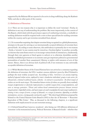 Combatting Terrorism

Terrorism – Types, Genesis and Definition

2.2.5.3 State-sponsored terrorism was widely employed in Central Asia in the nineteenth
century. Russians supported their fellow Slavs in the Balkans. Bulgaria used the Macedonian
revolutionary terrorists against Yugoslavia after World War I. The Western powers under the
auspices of the US supported all kinds of nationalist and anti-communist rebels throughout
the Cold War. The Soviet Union was no different in its operations during this period. Countries
like Iran, Iraq, Sudan, Libya North Korea have been engaged in sponsorship of political
violence of different nature in their ‘enemy’ countries. India has been facing this problem
from Pakistan since Independence.

supported by the Pakistan ISI are reported to be active in drug trafficking along the Kashmir
Valley and also in other parts of the country.

2.2.6 Narco-terrorism
2.2.6.1 Narco-terrorism is an interesting concept, which can fall in the category of either
‘Types of Terrorism’ or ‘Means of Terrorism’, depending on how it is defined. The term was
first used in 1983 by the former President of Peru, Belaunde Terry to describe campaigns by
drug traffickers using terrorist methods such as the use of car bombs, assassinations and
kidnapping against the anti-narcotics police in Coloumbia and Peru. Though initially used
in the context of drug trafficking related terrorism in South America, the term has come to be
associated with terrorist groups and activities around the world and more so in the Central
and South-East Asia. Narco-terrorism has been defined by the Canadian Security Intelligence
Service as ‘the attempt by narcotics traffickers to influence the policies of the Government by
systematic threat or use by violence’. However, it is also possible to view narco-terrorism as a
means of terrorism or at any rate as a means of funding terrorism. As the term itself suggests,
narco-terrorism combines two criminal activities; drug trafficking and terrorist violence. Narcoterrorism is motivated mainly by economic reasons as it helps the terrorist organizations raise
huge sums of money with minimum cost for their activities. Thus the political, ideological,
religious and the ethno-nationalist motives generally associated with terrorism are secondary
to the economic gains associated with it.
2.2.6.2 In a survey conducted by the United Nations, links between drug traffickers and
terrorist groups were observed in 19 out of 38 countries. These countries include Algeria,
Colombia, Comoros, Ecuador, Germany, Guernsey, India, Italy, Japan, Kenya, Kyrgyzstan,
Lithuania, Mauritius, Saudi Arabia, Turkey, the United Kingdom, the United States of
America, Uzbekistan and Yemen. Major terrorist groups operating on these lines in these
countries are: Al Qaeda, the Colombia-based AUC (United Defences of Columbia), ELN
(National Liberation Army), Colombia, and FARC (Revolutionary Armed Forces of
Colombia), the tri-border Islamic Group in Argentina, Paraguay and Brazil, the Shining
Path in Peru, the PKK (Kurdistan Workers Party) in Turkey, IMU (Islamic Movement of
Uzbekistan) in Uzbekistan, the Islamic Jihad in Palestine, Hizballah in Lebanon, and the
RIRA (Real Irish Republican Army) in Northern Ireland5. Islamist terrorist groups in India

2.3 Definition of Terrorism
2.3.1 There are two reasons why it is important to define the word ‘terrorism’. Firstly, its
definition is one way of understanding the problem. But more importantly, in the context of
this Report, which deals with the governance aspects of combatting terrorism, a workable or
working definition would be required with a view to have special laws for tackling terrorism
within the country and to get terrorists extradited from abroad.
2.3.2 It is somewhat surprising that despite terrorism being recognised as a global phenomenon,
attempts in the past for arriving at an internationally accepted definition of terrorism have
proved futile. According to some observers, this ambivalence is primarily due to two reasons
: firstly, a ‘terrorist’ in one country may be viewed as a ‘freedom fighter’ in another; secondly,
it is known that some States resort to or encourage various kinds of criminal acts, clandestinely,
through their own agencies or hired agents to subvert or to otherwise destabilize another
lawfully established government or in extreme cases get important political or governmental
personalities of another State assassinated. History is replete with instances of acts of this
nature. Hence, there is an obvious lack of political will, if not resistance to any universally
acceptable definition of terrorism.
2.3.3 While Member-States of the United Nations have not arrived at a consensus regarding
the definition of terrorism; the UN’s ‘academic consensus definition’ given by Alex P Schmid is
.
perhaps the most widely accepted one. According to him, “terrorism is an anxiety-inspiring
method of repeated violent action, employed by (semi-) clandestine individual, group or state actors, for
idiosyncratic, criminal or political reasons, whereby - in contrast to assassination - the direct targets of
violence are not the main targets. The immediate human victims of violence are generally chosen randomly
(targets of opportunity) or selectively (representative or symbolic targets) from a target population, and
serve as message generators. Threat and violence-based communication processes between terrorist
(organization), (imperiled) victims, and main targets are used to manipulate the main target (audience(s)),
turning it into a target of terror, a target of demands, or a target of attention, depending on whether
intimidation, coercion, or propaganda is primarily sought”.6 The short legal definition proposed by
Schmid to the United Nations Crime Branch (1992) is that Act of Terrorism = Peacetime
Equivalent of War Crime.7 This, as discussed in the following chapters, is a significant
definition with implications for an anti-terrorism strategy.
2.3.4 Schmid himself had, however, wondered - after listing out 109 different definitions of
‘terrorism’ in his monumental survey, ‘Political Terrorism: A Research Guide’ - whether that

6

7
5

Cited in Y von Dandurand and Vivienne Chin, “Links Between Terrorism and Other Forms of Crime” April 2004.

6

Source: Schmid, Jongman et al. Political terrorism: a new guide to actors, authors, concepts, data bases, theories and, literature; 1988; quoted in entry on ‘Alex
P. Schmid’: http://en.wikipedia.org/wiki/Alex_P
._Schmid
7
Source: quoted in entry on ‘Alex P Schmid’: http://en.wikipedia.org/wiki/Definition_of_terrorism
.

 