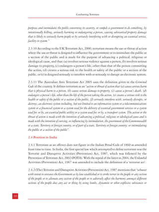 Combatting Terrorism

Terrorism – Types, Genesis and Definition

purposes and intimidates the public concerning its security, or compels a government to do something, by
intentionally killing, seriously harming or endangering a person, causing substantial property damage
that is likely to seriously harm people or by seriously interfering with or disrupting an essential service,
facility or system.”

inflammable substances or lethal weapons or poisons or noxious gases or other chemicals or by any other
substances (whether biological or otherwise) of a hazardous nature in such a manner as to cause, or as is
likely to cause, death of, or injuries to, any person or persons or loss of, or damage to, or destruction of,
property or disruption of any supplies or services essential to the life of the community, or detains any person
and threatens to kill or injure such person in order to compel the Government or any other person to do or
abstain from doing any act, commits a terrorist act.”

2.3.10 According to the UK Terrorism Act, 2000, terrorism means the use or threat of action
where the use or threat is designed to influence the government or to intimidate the public or
a section of the public and is made for the purpose of advancing a political, religious or
ideological cause, and that; (a) involves serious violence against a person, (b) involves serious
damage to property, (c) endangers a person’s life, other than that of the person committing
the action, (d) creates a serious risk to the health or safety of the public or a section of the
public, or (e) is designed seriously to interfere with or seriously to disrupt an electronic system.
2.3.11 The Australian Anti Terrorism Act 2005 uses the definition given in the Criminal
Code of the country. It defines terrorism as an “action or threat of action that (a) causes serious harm
that is physical harm to a person, (b) causes serious damage to property, (c) causes a person’s death, (d)
endangers a person’s life, other than the life of the person taking the action, (e) creates a serious risk to the
health or safety of the public or a section of the public, (f) seriously interferes with, seriously disrupts, or
destroys, an electronic system including, but not limited to an information system or a telecommunications
system or a financial system or a system used for the delivery of essential government services or a system
used for, or by, an essential public utility or a system used for, or by, a transport system. The action or the
threat of action is made with the intention of advancing a political, religious or ideological cause and is
made with the intention of coercing, or influencing by intimidation, the government of the Commonwealth
or a state, Territory or foreign country, or of part of a state, Territory or foreign country; or intimidating
the public or a section of the public”.
2.4 Position in India
2.4.1 Terrorism as an offence does not figure in the Indian Penal Code of 1860 as amended
from time to time. In India, the first special law which attempted to define terrorism was the
Terrorist and Disruptive Activities (Prevention) Act, 1987, which was followed by the
Prevention of Terrorism Act, 2002 (POTA). With the repeal of the latter in 2004, the Unlawful
Activities (Prevention) Act, 1967 was amended to include the definition of a ‘terrorist act’.
2.4.2 (The) Terrorist and Disruptive Activities (Prevention) Act, 1987 mentions that “whoever
with intent to overawe the Government as by law established or to strike terror in the people or any section
of the people or to alienate any section of the people or to adversely affect the harmony amongst different
sections of the people does any act or thing by using bombs, dynamite or other explosive substances or

10

2.4.3 According to the Prevention of Terrorism Act, 2002, a terrorist is whosoever “(a) with
intent to threaten the unity, integrity, security or sovereignty of India or to strike terror in the people or any
section of the people does any act or thing by using bombs, dynamite or other explosive substances or
inflammable substances or firearms or other lethal weapons or poisons or noxious gases or other chemicals
or by any other substances (whether biological or otherwise) of a hazardous nature or by any other means
whatsoever, in such a manner as to cause, or likely to cause, death of, or injuries to any person or persons
or loss of, or damage to, or destruction of, property or disruption of any supplies or services essential to the
life of the community or causes damage or destruction of any property or equipment used or intended to be
used for the defense of India or in connection with any other purposes of the Government of India, any
State Government or any of their agencies, or detains any person and threatens to kill or injure such
person in order to compel the Government or any other person to do or abstain from doing any act; (b) is or
continues to be a member of an association declared unlawful under the Unlawful Activities (Prevention)
Act, 1967 (37 of 1967), or voluntarily does an act aiding or promoting in any manner the objects of
such association and in either case is in possession of any unlicensed firearms, ammunition, explosive or
other instrument or substance capable of causing mass destruction and commits any act resulting in loss of
human life or grievous injury to any person or causes significant damage to any property, commits a
terrorist act”. Further, according to POTA, a terrorist act also includes the act of raising funds intended
for the purpose of terrorism.
2.4.4 The Unlawful Activities (Prevention) Act, 1967, which was amended in 2004, defines
a ‘terrorist act’ thus –”whosoever, with intent to threaten the unity, integrity, security or sovereignty of
India or to strike terror in the people or any section of the people in India or in any foreign country, does
any act by using bombs, dynamite or other explosive substances or inflammable substances or firearms or
other lethal weapons or poisons or noxious gases or other chemicals or by any other substances, (whether
biological or otherwise) of a hazardous nature, in such a manner as to cause, or likely to cause, death of,
or injuries to any person or persons or loss of, or damage to, or destruction of, property or disruption of any
supplies or services essential to the life of the community in India or in any foreign country or causes
damage or destruction of any property or equipment used or intended to be used for the defence of India or
in connection with any other purposes of the Government of India, any State Government or any of their
agencies, or detains any person and threatens to kill or injure such person in order to compel the Government

11

 