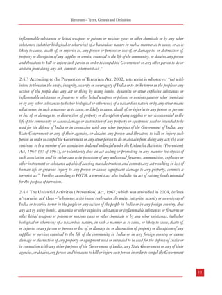 Combatting Terrorism

Terrorism – Types, Genesis and Definition

purposes and intimidates the public concerning its security, or compels a government to do something, by
intentionally killing, seriously harming or endangering a person, causing substantial property damage
that is likely to seriously harm people or by seriously interfering with or disrupting an essential service,
facility or system.”

inflammable substances or lethal weapons or poisons or noxious gases or other chemicals or by any other
substances (whether biological or otherwise) of a hazardous nature in such a manner as to cause, or as is
likely to cause, death of, or injuries to, any person or persons or loss of, or damage to, or destruction of,
property or disruption of any supplies or services essential to the life of the community, or detains any person
and threatens to kill or injure such person in order to compel the Government or any other person to do or
abstain from doing any act, commits a terrorist act.”

2.3.10 According to the UK Terrorism Act, 2000, terrorism means the use or threat of action
where the use or threat is designed to influence the government or to intimidate the public or
a section of the public and is made for the purpose of advancing a political, religious or
ideological cause, and that; (a) involves serious violence against a person, (b) involves serious
damage to property, (c) endangers a person’s life, other than that of the person committing
the action, (d) creates a serious risk to the health or safety of the public or a section of the
public, or (e) is designed seriously to interfere with or seriously to disrupt an electronic system.
2.3.11 The Australian Anti Terrorism Act 2005 uses the definition given in the Criminal
Code of the country. It defines terrorism as an “action or threat of action that (a) causes serious harm
that is physical harm to a person, (b) causes serious damage to property, (c) causes a person’s death, (d)
endangers a person’s life, other than the life of the person taking the action, (e) creates a serious risk to the
health or safety of the public or a section of the public, (f) seriously interferes with, seriously disrupts, or
destroys, an electronic system including, but not limited to an information system or a telecommunications
system or a financial system or a system used for the delivery of essential government services or a system
used for, or by, an essential public utility or a system used for, or by, a transport system. The action or the
threat of action is made with the intention of advancing a political, religious or ideological cause and is
made with the intention of coercing, or influencing by intimidation, the government of the Commonwealth
or a state, Territory or foreign country, or of part of a state, Territory or foreign country; or intimidating
the public or a section of the public”.
2.4 Position in India
2.4.1 Terrorism as an offence does not figure in the Indian Penal Code of 1860 as amended
from time to time. In India, the first special law which attempted to define terrorism was the
Terrorist and Disruptive Activities (Prevention) Act, 1987, which was followed by the
Prevention of Terrorism Act, 2002 (POTA). With the repeal of the latter in 2004, the Unlawful
Activities (Prevention) Act, 1967 was amended to include the definition of a ‘terrorist act’.
2.4.2 (The) Terrorist and Disruptive Activities (Prevention) Act, 1987 mentions that “whoever
with intent to overawe the Government as by law established or to strike terror in the people or any section
of the people or to alienate any section of the people or to adversely affect the harmony amongst different
sections of the people does any act or thing by using bombs, dynamite or other explosive substances or

10

2.4.3 According to the Prevention of Terrorism Act, 2002, a terrorist is whosoever “(a) with
intent to threaten the unity, integrity, security or sovereignty of India or to strike terror in the people or any
section of the people does any act or thing by using bombs, dynamite or other explosive substances or
inflammable substances or firearms or other lethal weapons or poisons or noxious gases or other chemicals
or by any other substances (whether biological or otherwise) of a hazardous nature or by any other means
whatsoever, in such a manner as to cause, or likely to cause, death of, or injuries to any person or persons
or loss of, or damage to, or destruction of, property or disruption of any supplies or services essential to the
life of the community or causes damage or destruction of any property or equipment used or intended to be
used for the defense of India or in connection with any other purposes of the Government of India, any
State Government or any of their agencies, or detains any person and threatens to kill or injure such
person in order to compel the Government or any other person to do or abstain from doing any act; (b) is or
continues to be a member of an association declared unlawful under the Unlawful Activities (Prevention)
Act, 1967 (37 of 1967), or voluntarily does an act aiding or promoting in any manner the objects of
such association and in either case is in possession of any unlicensed firearms, ammunition, explosive or
other instrument or substance capable of causing mass destruction and commits any act resulting in loss of
human life or grievous injury to any person or causes significant damage to any property, commits a
terrorist act”. Further, according to POTA, a terrorist act also includes the act of raising funds intended
for the purpose of terrorism.
2.4.4 The Unlawful Activities (Prevention) Act, 1967, which was amended in 2004, defines
a ‘terrorist act’ thus –”whosoever, with intent to threaten the unity, integrity, security or sovereignty of
India or to strike terror in the people or any section of the people in India or in any foreign country, does
any act by using bombs, dynamite or other explosive substances or inflammable substances or firearms or
other lethal weapons or poisons or noxious gases or other chemicals or by any other substances, (whether
biological or otherwise) of a hazardous nature, in such a manner as to cause, or likely to cause, death of,
or injuries to any person or persons or loss of, or damage to, or destruction of, property or disruption of any
supplies or services essential to the life of the community in India or in any foreign country or causes
damage or destruction of any property or equipment used or intended to be used for the defence of India or
in connection with any other purposes of the Government of India, any State Government or any of their
agencies, or detains any person and threatens to kill or injure such person in order to compel the Government

11

 