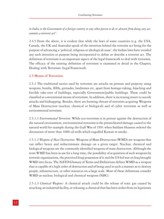 Combatting Terrorism

Terrorism – Types, Genesis and Definition

in India or the Government of a foreign country or any other person to do or abstain from doing any act,
commits a terrorist act”.

users to inflict heavy damage on the enemy (Archer, 2005). Chemical weapons are different
from conventional weapons or nuclear weapons as the destructive effect of chemical weapons
are not primarily due to any explosive force. According to the Chemical Weapons Convention
signed in 1993, any toxic chemical, regardless of its origin, is considered as a chemical weapon
if it is used for purposes that are prohibited. Toxins such as ricin, botulinum toxin, nerve
agents, lewisite, sarin etc are examples to this. Aum Shinrikyo’s attack with Sarin in a Tokyo
subway is the most notable example of a chemical weapons’ attack in recent times. Very
recently, Al-Qaeda claims to have acquired chemical weapons that can cause serious damage
to its potential enemies.

2.4.5 From the above, it is evident that while the laws of some countries (e.g. the USA,
Canada, the UK and Australia) speak of the intention behind the terrorist act being for the
purpose of advancing a ‘political, religious or ideological cause’, the Indian laws have avoided
any such intention or purpose being incorporated to define or describe a terrorist act. The
definition of terrorism is an important aspect of the legal framework to deal with terrorism.
The efficacy of the existing definition of terrorism is examined in detail in the Chapter,
Dealing with Terrorism: Legal Framework.
2.5 Means of Terrorism
2.5.1 The traditional tactics used by terrorists are attacks on persons and property using
weapons, bombs, IEDs, grenades, landmines etc, apart from hostage-taking, hijacking and
forcible take-over of buildings, especially Government/public buildings. These could be
classified as conventional means of terrorism. In addition, there is increasing resort to suicide
attacks and kidnapping. Besides, there are looming threats of terrorists acquiring Weapons
of Mass Destruction (nuclear, chemical or biological) and of cyber terrorism as well as
environmental terrorism.
2.5.1.1 Environmental Terrorism: While eco-terrorism is in protest against the destruction of
the natural environment, environmental terrorism is the premeditated damage caused to the
natural world for example during the Gulf War of 1991 when Saddam Hussein ordered the
detonation of more than 1000 oil wells which engulfed Kuwait in smoke.
2.5.1.2 Weapons of Mass Destruction: Weapons of Mass Destruction (WMD) are weapons that
can inflict heavy and indiscriminate damage on a given target. Nuclear, chemical and
biological weapons are the commonly identified weapons of mass destruction. Although the
term WMD has been in use for a long time, the possibility of acquisition of such weapons by
terrorist organizations, the perceived Iraqi possession of it and the US led war on Iraq brought
WMD into focus. The NATO Glossary of Terms and Definitions defines WMD as a weapon
that is capable of a high order of destruction and of being used in such a manner as to destroy
people, infrastructure, or other resources on a large scale. Most of these definitions consider
WMD as nuclear, biological and chemical weapons (NBC).
2.5.1.3 Chemical Weapons: A chemical attack could be the release of toxic gas caused by
attacking an industrial facility, or releasing a chemical that has been stolen from its legitimate

2.5.1.4 Nuclear weapons: It is argued that the engineering skills and equipment needed to
build the simplest form of nuclear weapon, a “gun” style bomb using highly enriched uranium
(HEU) – are not particularly complex; any well organized group can develop such a weapon.
However, what makes it difficult for terrorist organizations and non-State actors is the nonavailability and the complicated process and the cost involved in enriching uranium. Although,
there are no accounts of terrorist attacks using nuclear weapons, there are clear indications
that from the late 1990s onwards, Al-Qaeda has constantly been trying to acquire it with
the help of different State agencies9.
2.5.1.5 Biological Weapons:
2.5.1.5.1 Bio-terrorism is a relatively new form of terrorist activity that has emerged as a
result of the advancements in biotechnology being accessible to terrorist groups. The American
Center for Disease Control and Prevention, (CDC) defines bio-terrorism attack as “the deliberate
release of viruses, bacteria, or other germs (agents) used to cause illness or death in people,
animals, or plants”. These natural agents are changed to “increase their ability to cause
disease, make them resistant to current medicines, or to increase their ability to be spread
into the environment.” These are spread though air, water or food. Terrorists use biological
agents “because they can be extremely difficult to detect and do not cause illness for several
hours to several days.”
2.5.1.5.2 History of Bio-terrorism: There is historical evidence that some form of bio-terrorism
was resorted to by the ancient civilizations (Greeks, Romans and Persians) by polluting the
drinking water to cause serious harm to their enemies. The bio-terrorism tactics today are,
however, much more sinister and include biological weapons using germs to spread lifethreatening diseases among the targeted groups. The idea and concept of biological weapons
got greater attention in the late 19th and 20th century10.
2.5.1.5.3 During the First World War, Germany is believed to have used biological agents

12

13
1
9

Archer, 2005 (refer to Aneexure II of this Report)
10
Kietmann and Ruoff 2001 (refer to Aneexure II of this Report)

 