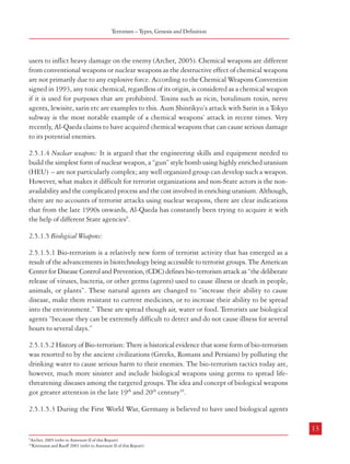 Combatting Terrorism

Terrorism – Types, Genesis and Definition

in India or the Government of a foreign country or any other person to do or abstain from doing any act,
commits a terrorist act”.

users to inflict heavy damage on the enemy (Archer, 2005). Chemical weapons are different
from conventional weapons or nuclear weapons as the destructive effect of chemical weapons
are not primarily due to any explosive force. According to the Chemical Weapons Convention
signed in 1993, any toxic chemical, regardless of its origin, is considered as a chemical weapon
if it is used for purposes that are prohibited. Toxins such as ricin, botulinum toxin, nerve
agents, lewisite, sarin etc are examples to this. Aum Shinrikyo’s attack with Sarin in a Tokyo
subway is the most notable example of a chemical weapons’ attack in recent times. Very
recently, Al-Qaeda claims to have acquired chemical weapons that can cause serious damage
to its potential enemies.

2.4.5 From the above, it is evident that while the laws of some countries (e.g. the USA,
Canada, the UK and Australia) speak of the intention behind the terrorist act being for the
purpose of advancing a ‘political, religious or ideological cause’, the Indian laws have avoided
any such intention or purpose being incorporated to define or describe a terrorist act. The
definition of terrorism is an important aspect of the legal framework to deal with terrorism.
The efficacy of the existing definition of terrorism is examined in detail in the Chapter,
Dealing with Terrorism: Legal Framework.
2.5 Means of Terrorism
2.5.1 The traditional tactics used by terrorists are attacks on persons and property using
weapons, bombs, IEDs, grenades, landmines etc, apart from hostage-taking, hijacking and
forcible take-over of buildings, especially Government/public buildings. These could be
classified as conventional means of terrorism. In addition, there is increasing resort to suicide
attacks and kidnapping. Besides, there are looming threats of terrorists acquiring Weapons
of Mass Destruction (nuclear, chemical or biological) and of cyber terrorism as well as
environmental terrorism.
2.5.1.1 Environmental Terrorism: While eco-terrorism is in protest against the destruction of
the natural environment, environmental terrorism is the premeditated damage caused to the
natural world for example during the Gulf War of 1991 when Saddam Hussein ordered the
detonation of more than 1000 oil wells which engulfed Kuwait in smoke.
2.5.1.2 Weapons of Mass Destruction: Weapons of Mass Destruction (WMD) are weapons that
can inflict heavy and indiscriminate damage on a given target. Nuclear, chemical and
biological weapons are the commonly identified weapons of mass destruction. Although the
term WMD has been in use for a long time, the possibility of acquisition of such weapons by
terrorist organizations, the perceived Iraqi possession of it and the US led war on Iraq brought
WMD into focus. The NATO Glossary of Terms and Definitions defines WMD as a weapon
that is capable of a high order of destruction and of being used in such a manner as to destroy
people, infrastructure, or other resources on a large scale. Most of these definitions consider
WMD as nuclear, biological and chemical weapons (NBC).
2.5.1.3 Chemical Weapons: A chemical attack could be the release of toxic gas caused by
attacking an industrial facility, or releasing a chemical that has been stolen from its legitimate

2.5.1.4 Nuclear weapons: It is argued that the engineering skills and equipment needed to
build the simplest form of nuclear weapon, a “gun” style bomb using highly enriched uranium
(HEU) – are not particularly complex; any well organized group can develop such a weapon.
However, what makes it difficult for terrorist organizations and non-State actors is the nonavailability and the complicated process and the cost involved in enriching uranium. Although,
there are no accounts of terrorist attacks using nuclear weapons, there are clear indications
that from the late 1990s onwards, Al-Qaeda has constantly been trying to acquire it with
the help of different State agencies9.
2.5.1.5 Biological Weapons:
2.5.1.5.1 Bio-terrorism is a relatively new form of terrorist activity that has emerged as a
result of the advancements in biotechnology being accessible to terrorist groups. The American
Center for Disease Control and Prevention, (CDC) defines bio-terrorism attack as “the deliberate
release of viruses, bacteria, or other germs (agents) used to cause illness or death in people,
animals, or plants”. These natural agents are changed to “increase their ability to cause
disease, make them resistant to current medicines, or to increase their ability to be spread
into the environment.” These are spread though air, water or food. Terrorists use biological
agents “because they can be extremely difficult to detect and do not cause illness for several
hours to several days.”
2.5.1.5.2 History of Bio-terrorism: There is historical evidence that some form of bio-terrorism
was resorted to by the ancient civilizations (Greeks, Romans and Persians) by polluting the
drinking water to cause serious harm to their enemies. The bio-terrorism tactics today are,
however, much more sinister and include biological weapons using germs to spread lifethreatening diseases among the targeted groups. The idea and concept of biological weapons
got greater attention in the late 19th and 20th century10.
2.5.1.5.3 During the First World War, Germany is believed to have used biological agents

12

13
1
9

Archer, 2005 (refer to Aneexure II of this Report)
10
Kietmann and Ruoff 2001 (refer to Aneexure II of this Report)

 
