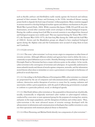 Combatting Terrorism

such as Bacillus anthracis and Burkholderia mallei mainly against the livestock and military
personel of their enemies. France and Germany, in the 1930s, introduced disease causing
potato beetle to degrade the food crops of enemies’ civilian population. Many countries engaged
in serious research to develop biological warfare agents and defence mechanisms in the postWorld War I period (Nath, 2004). While countries like Japan, USSR, US and UK were the
frontrunners, several other countries made covert attempts to develop biological weapons.
During the conflicts arising from Cold War in several countries it was alleged that chemical
and biological weapons were widely used. This was reported during the Yemen War (196367), the Vietnam War (1959-1975), the Iran-Iraq War during the 1980s and the Gulf War
of 1990-91. Soviets and the Mujahideen groups are alleged to have employed biological
agents during the Afghan crisis and the Communists were accused of using them in Laos
and Cambodia.
2.5.1.6 Cyber-terrorism
2.5.1.6.1 The term ‘cyber-terrorism’ is of very recent origin in comparison to other forms of
terrorist activities. Although different scholars and agencies have tried to define the term, a
commonly accepted definition is yet to evolve. Dorothy Denning’s testimony before the Special
Oversight Panel on Terrorism has been a major reference point on the subject. In her words,
cyber-terrorism is the convergence of terrorism and cyberspace. It is generally understood to
mean unlawful attacks and threats of attacks against computers, networks, and the information
stored therein when done to intimidate or coerce a government or its people in furtherance of
political or social objectives.
2.5.1.6.2 According to the Federal Bureau of Investigation (FBI), cyber-terrorism is a criminal
act perpetrated by the use of computers and telecommunications capabilities, resulting in
violence, destruction and/or disruption of services to create fear by causing confusion and
uncertainty within a given population, with the goal of influencing governments or people
to conform to a particular political, social, or ideological agenda.
2.5.1.6.3 Rod Stark defines cyber-terrorism as ‘the purposeful or threatened use of politically,
socially, economically or religiously motivated cyber warfare or cyber-targeted violence,
conducted by a non-state or state-sponsored group for the purposes of creating fear, anxiety,
and panic in the target population, and the disruption of military and civilian assets.’ Thus,
cyber-terrorism is the most advanced means of terrorist strategy developed with the
advancement in information and communication technologies that enables terrorists to carry
out their operations with minimum physical threat to themselves.
2.5.1.6.4 Peter Flemming and Michael Stohi identify two components of cyber-terrorism11:
14

Terrorism – Types, Genesis and Definition

• Computer technology as a facilitator of terrorism: It is used for political propaganda,
terrorist recruitment and financing, intra and inter-group communication and
coordination, intelligence gathering etc. This enables the terrorist groups to maintain
anonymity in routine activities and tactical operations, and also carry out their
operations in a cost-effective manner.
• Computer technology as a specific component of terrorist weapons or targets: This includes
computer technology based attacks or threats on public utilities and transportation,
commercial institutions and transnational corporations, individuals, political or
ethnic groups, security forces, nation-states or for that matter any ‘perceived enemy’.
2.5.1.6.5 The US Army Training and Doctrine Command, DCSINT Handbook 1.02, CyberOperations and Cyber-Terrorism points out the outcome of cyber attacks in four categories:
• Loss of Integrity- unauthorized changes made to the data or IT system can result in
inaccuracy, fraud or erroneous decisions that bring the integrity of the system under
suspicion.
• Loss of Availability- An attack on a mission-critical IT system makes it unavailable
to the end users.
• Loss of Confidentiality- The consequences of unauthorized disclosure of information
ranges from loss of public confidence to national security threats.
• Physical Destruction- Ability to create actual physical harm or destruction through
the use of IT systems.
2.5.1.6.6 Incidents of Cyber Attacks: In 1998, Sri Lankan embassies were swamped with e-mail
bombs by ethnic Tamil militants. This is believed to be the first cyber-terror attack in the
world. Prichard and MacDonald list out a number of recent cyberterrorism incidents. During
the Kosovo conflict in 1999, a number of websites run by NATO were subjected to different
types of cyber attacks. It is also believed that Russian, Chinese and Serbian hackers tried to
deface the NATO and especially US websites during the conflict. In October 2000, some
Israeli youngsters launched DoS (Denial of Service) attacks against the computers maintained
by the terrorist groups in Palestine, and this was reciprocated by attacks on websites belonging
to the Israeli Parliament, Defence Forces, the Foreign Ministry and the Bank of Israel. In
2001, Chinese and American groups engaged in a series of cyber attacks against each other.
Both China and America accused each other of sanctioning these attacks which led to a
series of diplomatic rows. The reported cyber attacks emanating from China are nowadays
posing a major threat.
15

11

Source: Refer to Annexure II of this Report.

 