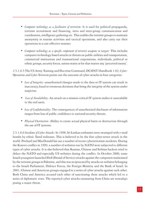 Combatting Terrorism

such as Bacillus anthracis and Burkholderia mallei mainly against the livestock and military
personel of their enemies. France and Germany, in the 1930s, introduced disease causing
potato beetle to degrade the food crops of enemies’ civilian population. Many countries engaged
in serious research to develop biological warfare agents and defence mechanisms in the postWorld War I period (Nath, 2004). While countries like Japan, USSR, US and UK were the
frontrunners, several other countries made covert attempts to develop biological weapons.
During the conflicts arising from Cold War in several countries it was alleged that chemical
and biological weapons were widely used. This was reported during the Yemen War (196367), the Vietnam War (1959-1975), the Iran-Iraq War during the 1980s and the Gulf War
of 1990-91. Soviets and the Mujahideen groups are alleged to have employed biological
agents during the Afghan crisis and the Communists were accused of using them in Laos
and Cambodia.
2.5.1.6 Cyber-terrorism
2.5.1.6.1 The term ‘cyber-terrorism’ is of very recent origin in comparison to other forms of
terrorist activities. Although different scholars and agencies have tried to define the term, a
commonly accepted definition is yet to evolve. Dorothy Denning’s testimony before the Special
Oversight Panel on Terrorism has been a major reference point on the subject. In her words,
cyber-terrorism is the convergence of terrorism and cyberspace. It is generally understood to
mean unlawful attacks and threats of attacks against computers, networks, and the information
stored therein when done to intimidate or coerce a government or its people in furtherance of
political or social objectives.
2.5.1.6.2 According to the Federal Bureau of Investigation (FBI), cyber-terrorism is a criminal
act perpetrated by the use of computers and telecommunications capabilities, resulting in
violence, destruction and/or disruption of services to create fear by causing confusion and
uncertainty within a given population, with the goal of influencing governments or people
to conform to a particular political, social, or ideological agenda.
2.5.1.6.3 Rod Stark defines cyber-terrorism as ‘the purposeful or threatened use of politically,
socially, economically or religiously motivated cyber warfare or cyber-targeted violence,
conducted by a non-state or state-sponsored group for the purposes of creating fear, anxiety,
and panic in the target population, and the disruption of military and civilian assets.’ Thus,
cyber-terrorism is the most advanced means of terrorist strategy developed with the
advancement in information and communication technologies that enables terrorists to carry
out their operations with minimum physical threat to themselves.
2.5.1.6.4 Peter Flemming and Michael Stohi identify two components of cyber-terrorism11:
14

Terrorism – Types, Genesis and Definition

• Computer technology as a facilitator of terrorism: It is used for political propaganda,
terrorist recruitment and financing, intra and inter-group communication and
coordination, intelligence gathering etc. This enables the terrorist groups to maintain
anonymity in routine activities and tactical operations, and also carry out their
operations in a cost-effective manner.
• Computer technology as a specific component of terrorist weapons or targets: This includes
computer technology based attacks or threats on public utilities and transportation,
commercial institutions and transnational corporations, individuals, political or
ethnic groups, security forces, nation-states or for that matter any ‘perceived enemy’.
2.5.1.6.5 The US Army Training and Doctrine Command, DCSINT Handbook 1.02, CyberOperations and Cyber-Terrorism points out the outcome of cyber attacks in four categories:
• Loss of Integrity- unauthorized changes made to the data or IT system can result in
inaccuracy, fraud or erroneous decisions that bring the integrity of the system under
suspicion.
• Loss of Availability- An attack on a mission-critical IT system makes it unavailable
to the end users.
• Loss of Confidentiality- The consequences of unauthorized disclosure of information
ranges from loss of public confidence to national security threats.
• Physical Destruction- Ability to create actual physical harm or destruction through
the use of IT systems.
2.5.1.6.6 Incidents of Cyber Attacks: In 1998, Sri Lankan embassies were swamped with e-mail
bombs by ethnic Tamil militants. This is believed to be the first cyber-terror attack in the
world. Prichard and MacDonald list out a number of recent cyberterrorism incidents. During
the Kosovo conflict in 1999, a number of websites run by NATO were subjected to different
types of cyber attacks. It is also believed that Russian, Chinese and Serbian hackers tried to
deface the NATO and especially US websites during the conflict. In October 2000, some
Israeli youngsters launched DoS (Denial of Service) attacks against the computers maintained
by the terrorist groups in Palestine, and this was reciprocated by attacks on websites belonging
to the Israeli Parliament, Defence Forces, the Foreign Ministry and the Bank of Israel. In
2001, Chinese and American groups engaged in a series of cyber attacks against each other.
Both China and America accused each other of sanctioning these attacks which led to a
series of diplomatic rows. The reported cyber attacks emanating from China are nowadays
posing a major threat.
15

11

Source: Refer to Annexure II of this Report.

 