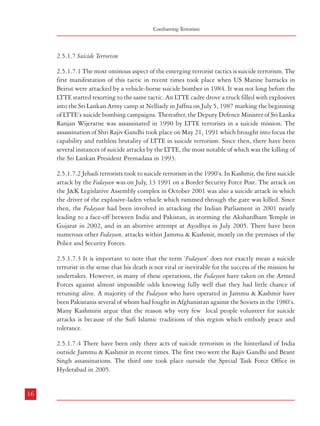 Combatting Terrorism

2.5.1.7 Suicide Terrorism
2.5.1.7.1 The most ominous aspect of the emerging terrorist tactics is suicide terrorism. The
first manifestation of this tactic in recent times took place when US Marine barracks in
Beirut were attacked by a vehicle-borne suicide bomber in 1984. It was not long before the
LTTE started resorting to the same tactic. An LTTE cadre drove a truck filled with explosives
into the Sri Lankan Army camp at Nelliady in Jaffna on July 5, 1987 marking the beginning
of LTTE’s suicide bombing campaigns. Thereafter, the Deputy Defence Minister of Sri Lanka
Ranjan Wijeratne was assassinated in 1990 by LTTE terrorists in a suicide mission. The
assassination of Shri Rajiv Gandhi took place on May 21, 1991 which brought into focus the
capability and ruthless brutality of LTTE in suicide terrorism. Since then, there have been
several instances of suicide attacks by the LTTE, the most notable of which was the killing of
the Sri Lankan President Premadasa in 1993.

Terrorism – Types, Genesis and Definition

2.5.1.7.5 In our neighbourhood, the LTTE has consistently been able to find large numbers of volunteers
from amongst Sri Lankan Tamils to carry out suicide missions. Among the concepts that have been
popularized and used by the LTTE are stories from Silappadikaram, a stirring tale of the woman warrior
Kannagi, a tale, which as Prof. Basham says, “has a grim force and splendour un-paralleled elsewhere in
Indian literature”.12

2.5.1.7.2 Jehadi terrorists took to suicide terrorism in the 1990’s. In Kashmir, the first suicide
attack by the Fedayeen was on July, 13 1991 on a Border Security Force Post. The attack on
the J&K Legislative Assembly complex in October 2001 was also a suicide attack in which
the driver of the explosive-laden vehicle which rammed through the gate was killed. Since
then, the Fedayeen had been involved in attacking the Indian Parliament in 2001 nearly
leading to a face-off between India and Pakistan, in storming the Akshardham Temple in
Gujarat in 2002, and in an abortive attempt at Ayodhya in July 2005. There have been
numerous other Fedayeen, attacks within Jammu & Kashmir, mostly on the premises of the
Police and Security Forces.
2.5.1.7.3 It is important to note that the term ‘Fedayeen’ does not exactly mean a suicide
terrorist in the sense that his death is not vital or inevitable for the success of the mission he
undertakes. However, in many of these operations, the Fedayeen have taken on the Armed
Forces against almost impossible odds knowing fully well that they had little chance of
retuning alive. A majority of the Fedayeen who have operated in Jammu & Kashmir have
been Pakistanis several of whom had fought in Afghanistan against the Soviets in the 1980’s.
Many Kashmiris argue that the reason why very few local people volunteer for suicide
attacks is because of the Sufi Islamic traditions of this region which embody peace and
tolerance.
2.5.1.7.4 There have been only three acts of suicide terrorism in the hinterland of India
outside Jammu & Kashmir in recent times. The first two were the Rajiv Gandhi and Beant
Singh assassinations. The third one took place outside the Special Task Force Office in
Hyderabad in 2005.

16

17
21
12

A.L. Basham: ‘The Wonder that was India’

 