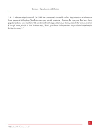 Combatting Terrorism

2.5.1.7 Suicide Terrorism
2.5.1.7.1 The most ominous aspect of the emerging terrorist tactics is suicide terrorism. The
first manifestation of this tactic in recent times took place when US Marine barracks in
Beirut were attacked by a vehicle-borne suicide bomber in 1984. It was not long before the
LTTE started resorting to the same tactic. An LTTE cadre drove a truck filled with explosives
into the Sri Lankan Army camp at Nelliady in Jaffna on July 5, 1987 marking the beginning
of LTTE’s suicide bombing campaigns. Thereafter, the Deputy Defence Minister of Sri Lanka
Ranjan Wijeratne was assassinated in 1990 by LTTE terrorists in a suicide mission. The
assassination of Shri Rajiv Gandhi took place on May 21, 1991 which brought into focus the
capability and ruthless brutality of LTTE in suicide terrorism. Since then, there have been
several instances of suicide attacks by the LTTE, the most notable of which was the killing of
the Sri Lankan President Premadasa in 1993.

Terrorism – Types, Genesis and Definition

2.5.1.7.5 In our neighbourhood, the LTTE has consistently been able to find large numbers of volunteers
from amongst Sri Lankan Tamils to carry out suicide missions. Among the concepts that have been
popularized and used by the LTTE are stories from Silappadikaram, a stirring tale of the woman warrior
Kannagi, a tale, which as Prof. Basham says, “has a grim force and splendour un-paralleled elsewhere in
Indian literature”.12

2.5.1.7.2 Jehadi terrorists took to suicide terrorism in the 1990’s. In Kashmir, the first suicide
attack by the Fedayeen was on July, 13 1991 on a Border Security Force Post. The attack on
the J&K Legislative Assembly complex in October 2001 was also a suicide attack in which
the driver of the explosive-laden vehicle which rammed through the gate was killed. Since
then, the Fedayeen had been involved in attacking the Indian Parliament in 2001 nearly
leading to a face-off between India and Pakistan, in storming the Akshardham Temple in
Gujarat in 2002, and in an abortive attempt at Ayodhya in July 2005. There have been
numerous other Fedayeen, attacks within Jammu & Kashmir, mostly on the premises of the
Police and Security Forces.
2.5.1.7.3 It is important to note that the term ‘Fedayeen’ does not exactly mean a suicide
terrorist in the sense that his death is not vital or inevitable for the success of the mission he
undertakes. However, in many of these operations, the Fedayeen have taken on the Armed
Forces against almost impossible odds knowing fully well that they had little chance of
retuning alive. A majority of the Fedayeen who have operated in Jammu & Kashmir have
been Pakistanis several of whom had fought in Afghanistan against the Soviets in the 1980’s.
Many Kashmiris argue that the reason why very few local people volunteer for suicide
attacks is because of the Sufi Islamic traditions of this region which embody peace and
tolerance.
2.5.1.7.4 There have been only three acts of suicide terrorism in the hinterland of India
outside Jammu & Kashmir in recent times. The first two were the Rajiv Gandhi and Beant
Singh assassinations. The third one took place outside the Special Task Force Office in
Hyderabad in 2005.

16

17
21
12

A.L. Basham: ‘The Wonder that was India’

 