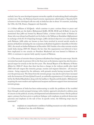 Terrorism in India

3

outlook, have by now developed separate networks capable of undertaking jihadi onslaughts
on their own. Thus, the Pakistan-based terrorist organisation called Laskar-e-Tayyaba (LeT)
is known to have developed cells not only in India but also in about 18 countries, including
the USA, the UK, France, Singapore and Australia.
TERRORISM IN INDIA

3.1 Jammu & Kashmir
3.1.1 The roots of insurgency in Jammu & Kashmir can be traced to the later part of the
1940s when Pakistan attacked India with a view to capture Jammu & Kashmir. Ever since
there has been a section of population which believes in secession from India. These groups
aided and abetted from across the border have often indulged in insurgent activities. Following
the 1971 India-Pakistan war there was a lull in the secessionist activities. However, the
eighties witnessed large scale infiltration across the border and a sudden increase in insurgency.
Innocent persons, were targeted and forced to flee from the State. The decade of the 1990s
saw large scale deployment of security forces in the State. An idea about the extent of violence
can be had from Figure 3.1

3.1.2 The rise of Islamist fundamentalism and emergence of Al-Qaeda has added another
dimension to the insurgency in Jammu & Kashmir. From India’s point of view, the real threat
vis-à-vis Islamist fundamentalism emanates not so much from the Al-Qaeda and the Taliban
per se but from their regional affiliates who, though sharing the former’s philosophy and

3.1.3 Other affiliates of Al-Qaeda which continue to pose a serious threat to peace and
security in India are the Jaish-e-Mohammed (JeM), HUM, HUJI and Al-Badr. It may be
mentioned that JeM was formed by Masood Azhar, a former senior leader of Harkat-ulAnsar who was released and handed over by India to the Talibans at Kandahar (Afghanistan)
in exchange of the IC-814 hijacking hostages. JeM’s declared objective is to unite Kashmir
with Pakistan. JeM cadres are known to have been involved in several suicide attacks in
Jammu & Kashmir including the one on Jammu & Kashmir Legislative Assembly in October
2001, the attack on Indian Parliament in December 2001 besides a few other terrorist attacks
inside India during 2005-06. Despite the fact that this organisation was believed to have
been implicated in two attacks on President Musharraf and was banned in Pakistan in
2002, it continues to operate fairly openly in parts of Pakistan.
3.1.4 The nature of terrorist threat in Jammu & Kashmir has changed in some ways. Suicide
terrorism has made its presence felt in the State just as the Jammu region has also become a
special target for attacks in the last few years. The Annual Report of the Ministry of Home
Affairs for 2006-07 shows that there has been a change in the violence profile after April
2006 with soft targets like minority groups, tourists and migrant labourers - all innocent
citizens - being targeted by the militants, with grenade attacks having increased by 49%
over the previous year. The threat from the terrorist groups may also be said to have increased
with the formation of United Jehad Council, an umbrella organisation of 14 militant groups
led by the Hizbul Mujahideen along with the Lashkar-e-Tayyaba and the Jaish-e-Mohammed
acquiring the most modern and sophisticated weapons and known support from international
terrorist groups.
3.1.5 Government of India has been endeavouring to tackle the problems of the troubled
State through a multi-pronged strategy with a holistic approach calculated to address areas
of concern on the political, security, developmental and administrative fronts. On the political
aspect, primacy has been given to political dialogue with emphasis on political-democratic
processes and emphasis on the rule of law. In specific terms, the following steps may be
mentioned13 :
(a)

emphasis on comprehensive confidence building measures not only within Jammu
& Kashmir but also with Pakistan;

18

19
13

Source: Annual Report, 2006-07; Ministry of Home Affairs; http://www.mha.nic.in/pdfs/ar0607-Eng.pdf

 