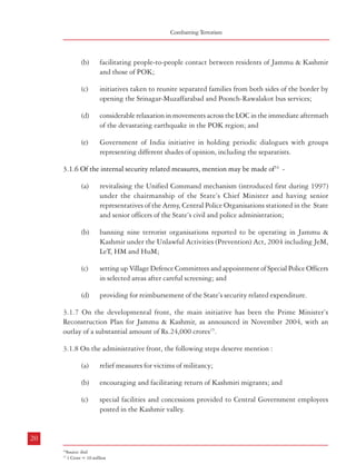 Combatting Terrorism

(b)

facilitating people-to-people contact between residents of Jammu & Kashmir
and those of POK;

(c)

initiatives taken to reunite separated families from both sides of the border by
opening the Srinagar-Muzaffarabad and Poonch-Rawalakot bus services;

(d)

considerable relaxation in movements across the LOC in the immediate aftermath
of the devastating earthquake in the POK region; and

(e)

Government of India initiative in holding periodic dialogues with groups
representing different shades of opinion, including the separatists.

3.1.6 Of the internal security related measures, mention may be made of14 -

Terrorism in India

3.1.9 India has been fighting the menace of cross-border terrorism in the State of Jammu &
Kashmir for over 16 years. More than 13,000 civilians and 4,000 men of Security Forces
(SFs) have lost their lives. The security situation in the State has evolved positively since 1989
on account of the sincere efforts of the SFs and institutions of governance and above all, the
people’s yearning for peace and normalcy16. The efforts of the Union Government and the
State Government and especially those of the security forces have helped in controlling the
militant activities. The successful conduct of general elections as well as elections to local
bodies are a positive indicator of the people’s faith in the Indian democracy. Another positive
development has been the increasing influx of tourists in the valley.
3.2 North Eastern States

(a)

revitalising the Unified Command mechanism (introduced first during 1997)
under the chairmanship of the State’s Chief Minister and having senior
representatives of the Army, Central Police Organisations stationed in the State
and senior officers of the State’s civil and police administration;

3.2.1 The States in India’s North East region have a long history of conflict and violence
among the tribal groups within the same State, and also neighbouring States. A major part
of the geographical area of this region was initially within the ambit of the State of Assam
but the manifestation of ethno-nationalism quite often expressed through violence, led to the
formation of some of the present States through various stages of evolution during the postIndependence period.

(b)

banning nine terrorist organisations reported to be operating in Jammu &
Kashmir under the Unlawful Activities (Prevention) Act, 2004 including JeM,
LeT, HM and HuM;

Table 3.1: Security Situation during the Years 2003-07 (North East)

(c)

(d)

Head

3.1.7 On the developmental front, the main initiative has been the Prime Minister’s
Reconstruction Plan for Jammu & Kashmir, as announced in November 2004, with an
outlay of a substantial amount of Rs.24,000 crores15.
3.1.8 On the administrative front, the following steps deserve mention :
(a)

relief measures for victims of militancy;

(b)

encouraging and facilitating return of Kashmiri migrants; and

(c)

special facilities and concessions provided to Central Government employees
posted in the Kashmir valley.

2004

2005

2006

2007

1332

1234

1332

1366

1489

Extremists arrested/
killed/surrendered

providing for reimbursement of the State’s security related expenditure.

2003

Incidents

setting up Village Defence Committees and appointment of Special Police Officers
in selected areas after careful screening; and

2192

2797

2459

3231

2875

SFs killed
Civilians killed

90

110

70

76

79

494

414

393

309

498

Source: Annual Report 2007-08; Ministry of Home Affairs
3.2.2 Although the founding fathers who framed the Indian Constitution had taken into
account the special nature of the problems in this region and had provided for innovative
models of Autonomous Councils and other measures, the complex pattern of conflicts in
the North-Eastern States still continues. As a result, there have been serious impediments
to the economic progress as well as other developmental activities in the region much to
the detriment of the people living in these areas. The Commission has dealt with the
problems of this region, including aspects of terrorism, in its Report on ‘Capacity Building
for Conflict Resolution’.

20

21
14

Source: ibid
15
1 Crore = 10 million

16

Annual Report 2006-07, Ministry of Home Affairs; Government of India.

 